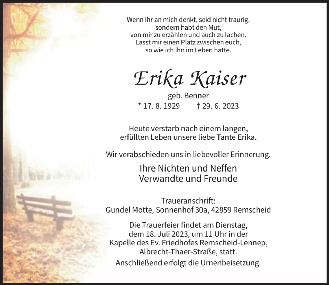 <p>Wenn ihr an mich denkt, seid nicht traurig,<br />sondern habt den Mut,<br />von mir zu erzählen und auch zu lachen.<br />Lasst mir einen Platz zwischen euch,<br />so wie ich ihn im Leben hatte.</p><p>Erika Kaiser<br />geb. Benner<br />* 17. 8. 1929<br />† 29. 6. 2023<br />Heute verstarb nach einem langen,<br />erfüllten Leben unsere liebe Tante Erika.<br />Wir verabschieden uns in liebevoller Erinnerung.</p><p>Ihre Nichten und Neffen<br />Verwandte und Freunde<br />Traueranschrift:<br />Gundel Motte, Sonnenhof 30a, 42859 Remscheid<br />Die Trauerfeier findet am Dienstag,<br />dem 18. Juli 2023, um 11 Uhr in der<br />Kapelle des Ev. Friedhofes Remscheid-Lennep,<br />Albrecht-Thaer-Straße, statt.<br />Anschließend erfolgt die Urnenbeisetzung.</p>
