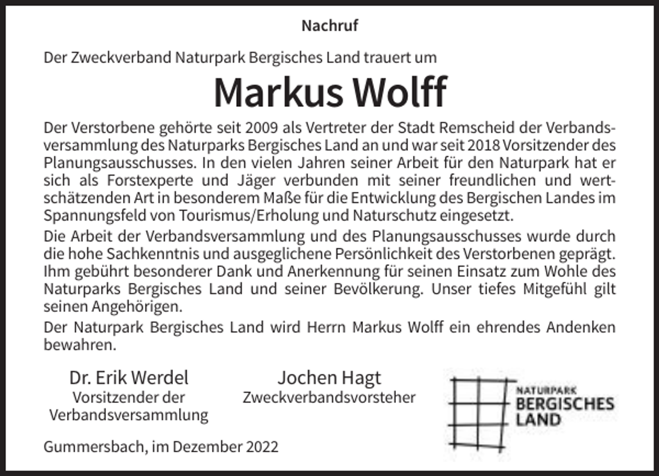 <p>Nachruf<br />Der Zweckverband Naturpark Bergisches Land trauert um</p><p>Markus Wolff<br />Der Verstorbene gehörte seit 2009 als Vertreter der Stadt Remscheid der Verbandsversammlung des Naturparks Bergisches Land an und war seit 2018 Vorsitzender des<br />Planungsausschusses. In den vielen Jahren seiner Arbeit für den Naturpark hat er<br />sich als Forstexperte und Jäger verbunden mit seiner freundlichen und wertschätzenden Art in besonderem Maße für die Entwicklung des Bergischen Landes im<br />Spannungsfeld von Tourismus/Erholung und Naturschutz eingesetzt.<br />Die Arbeit der Verbandsversammlung und des Planungsausschusses wurde durch<br />die hohe Sachkenntnis und ausgeglichene Persönlichkeit des Verstorbenen geprägt.<br />Ihm gebührt besonderer Dank und Anerkennung für seinen Einsatz zum Wohle des<br />Naturparks Bergisches Land und seiner Bevölkerung. Unser tiefes Mitgefühl gilt<br />seinen Angehörigen.<br />Der Naturpark Bergisches Land wird Herrn Markus Wolff ein ehrendes Andenken<br />bewahren.</p><p>Dr. Erik Werdel</p><p>Jochen Hagt</p><p>Vorsitzender der<br />Verbandsversammlung</p><p>Zweckverbandsvorsteher</p><p>Gummersbach, im Dezember 2022</p>