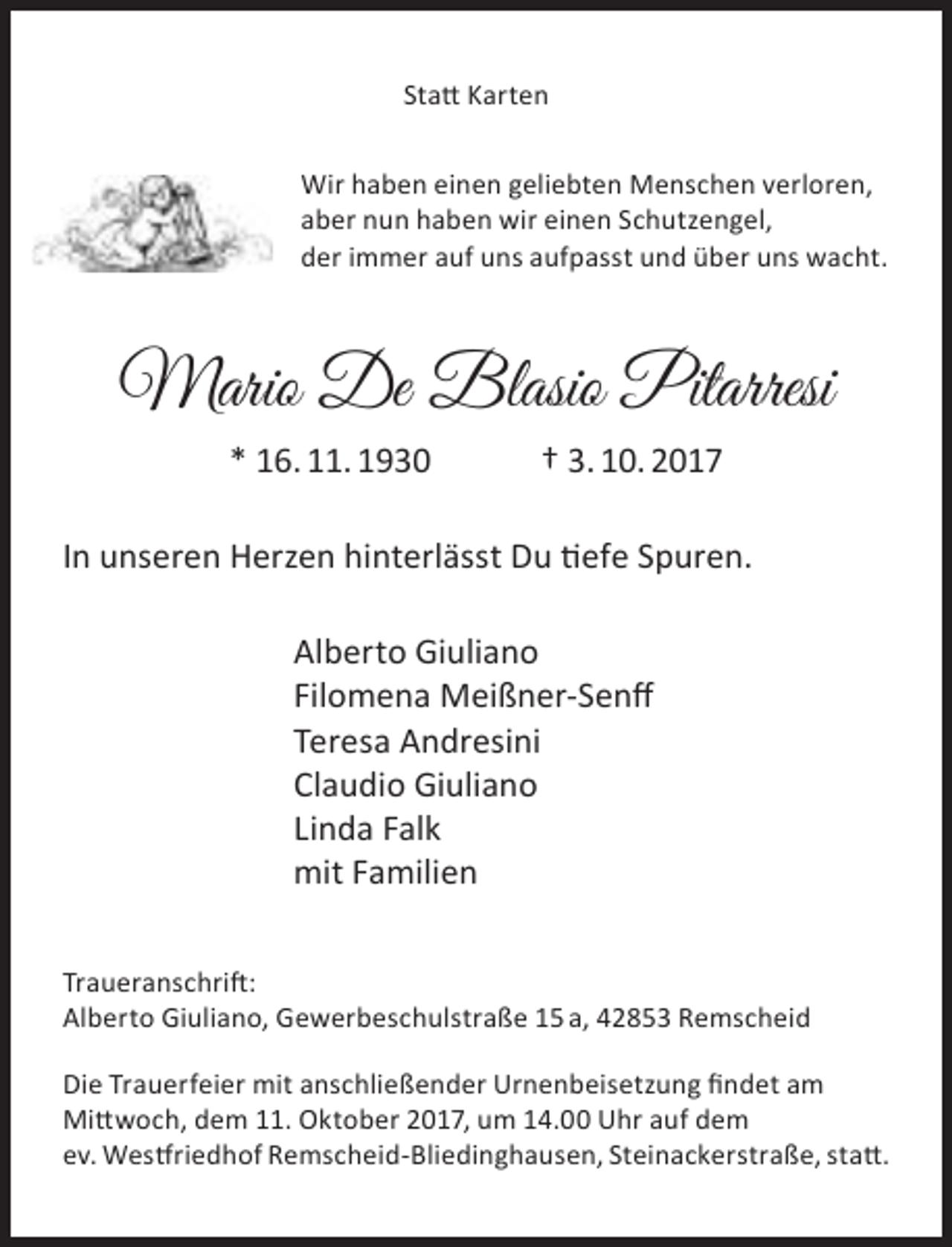 <p>Statt Karten<br />Wir haben einen geliebten Menschen verloren,<br />aber nun haben wir einen Schutzengel,<br />der immer auf uns aufpasst und über uns wacht.</p><p>Mario De Blasio Pitarresi<br />* 16. 11. 1930</p><p>† 3. 10. 2017</p><p>In unseren Herzen hinterlässt Du tiefe Spuren.<br />Alberto Giuliano<br />Filomena Meißner-Senff<br />Teresa Andresini<br />Claudio Giuliano<br />Linda Falk<br />mit Familien<br />Traueranschrift:<br />Alberto Giuliano, Gewerbeschulstraße 15 a, 42853 Remscheid<br />Die Trauerfeier mit anschließender Urnenbeisetzung findet am<br />Mittwoch, dem 11. Oktober 2017, um 14.00 Uhr auf dem<br />ev. Westfriedhof Remscheid-Bliedinghausen, Steinackerstraße, statt.</p>