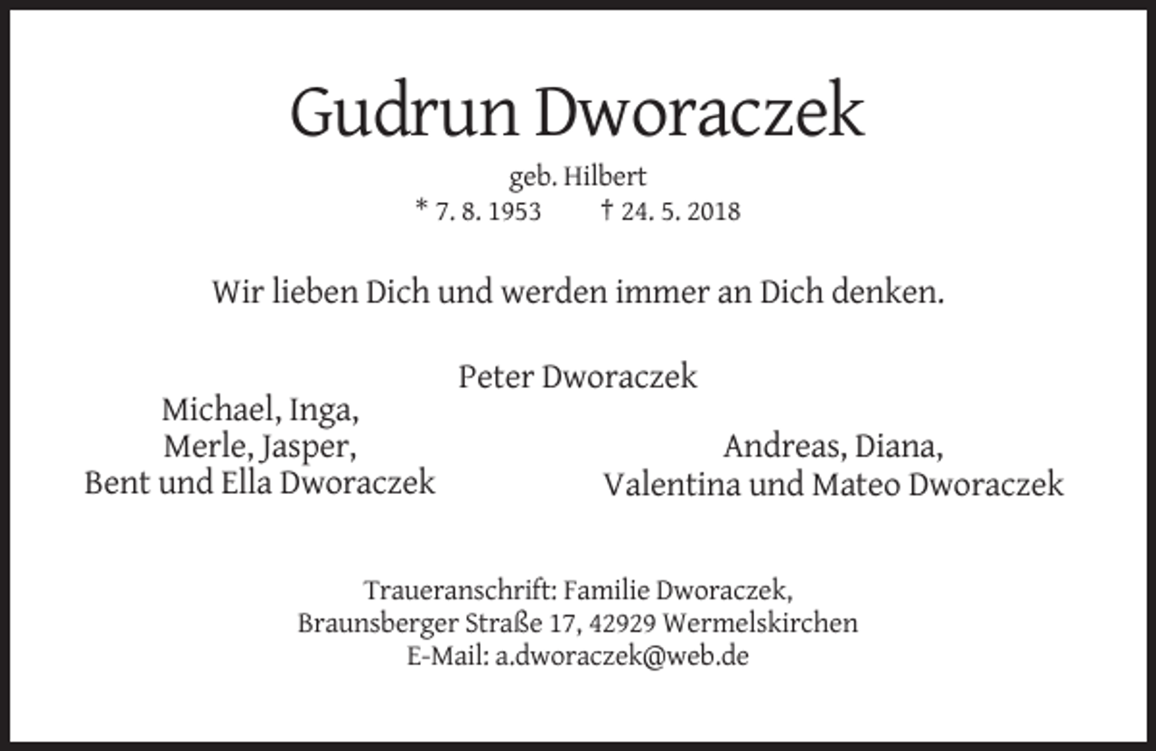 <p>Gudrun Dworaczek<br />geb. Hilbert<br />* 7. 8. 1953<br />† 24. 5. 2018</p><p>Wir lieben Dich und werden immer an Dich denken.<br />Peter Dworaczek<br />Michael, Inga,<br />Merle, Jasper,<br />Bent und Ella Dworaczek</p><p>Andreas, Diana,<br />Valentina und Mateo Dworaczek</p><p>Traueranschrift: Familie Dworaczek,<br />Braunsberger Straße 17, 42929 Wermelskirchen<br />E-Mail: a.dworaczek@web.de</p>