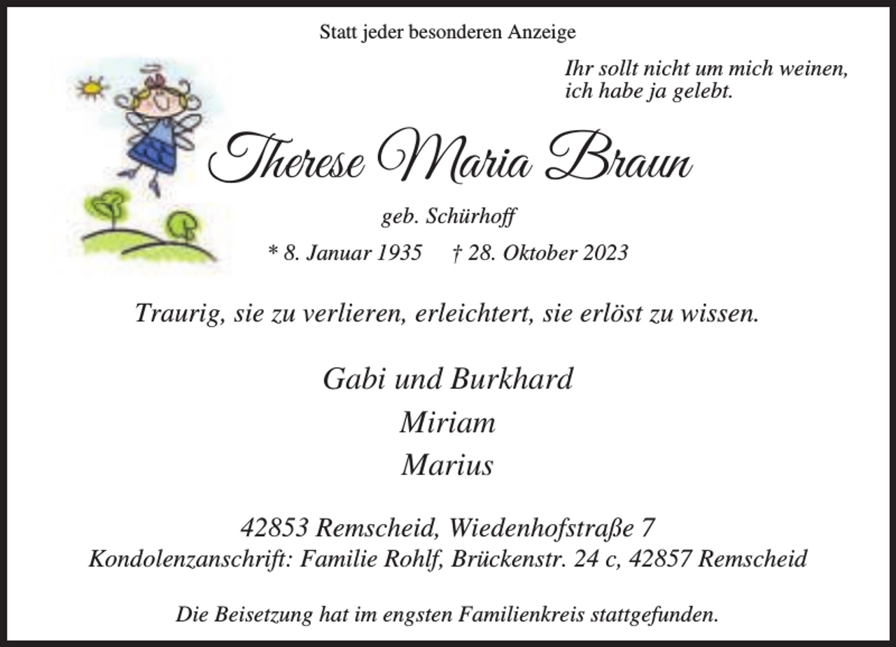 <p>Statt jeder besonderen Anzeige</p><p>Ihr sollt nicht um mich weinen,<br />ich habe ja gelebt.</p><p>Therese Maria Braun<br />geb. Schürhoff<br />* 8. Januar 1935</p><p>† 28. Oktober 2023</p><p>Traurig, sie zu verlieren, erleichtert, sie erlöst zu wissen.</p><p>Gabi und Burkhard<br />Miriam<br />Marius<br />42853 Remscheid, Wiedenhofstraße 7</p><p>Kondolenzanschrift: Familie Rohlf, Brückenstr. 24 c, 42857 Remscheid<br />Die Beisetzung hat im engsten Familienkreis stattgefunden.</p>