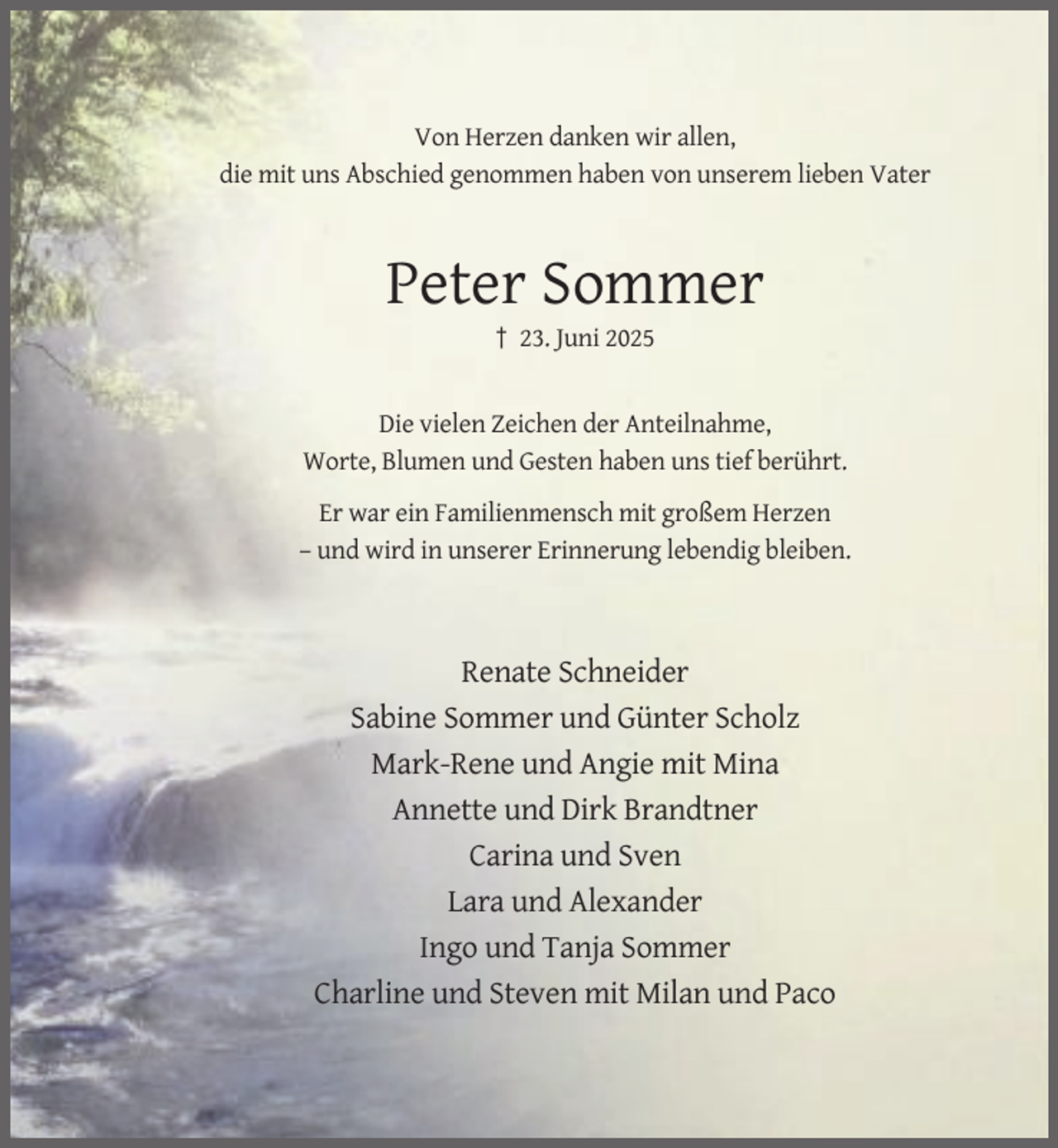 <p>Von Herzen danken wir allen,<br />die mit uns Abschied genommen haben von unserem lieben Vater</p><p>Peter Sommer<br />† 23. Juni 2025</p><p>Die vielen Zeichen der Anteilnahme,<br />Worte, Blumen und Gesten haben uns tief berührt.<br />Er war ein Familienmensch mit großem Herzen<br />– und wird in unserer Erinnerung lebendig bleiben.</p><p>Renate Schneider<br />Sabine Sommer und Günter Scholz<br />Mark-Rene und Angie mit Mina<br />Annette und Dirk Brandtner<br />Carina und Sven<br />Lara und Alexander<br />Ingo und Tanja Sommer<br />Charline und Steven mit Milan und Paco</p>