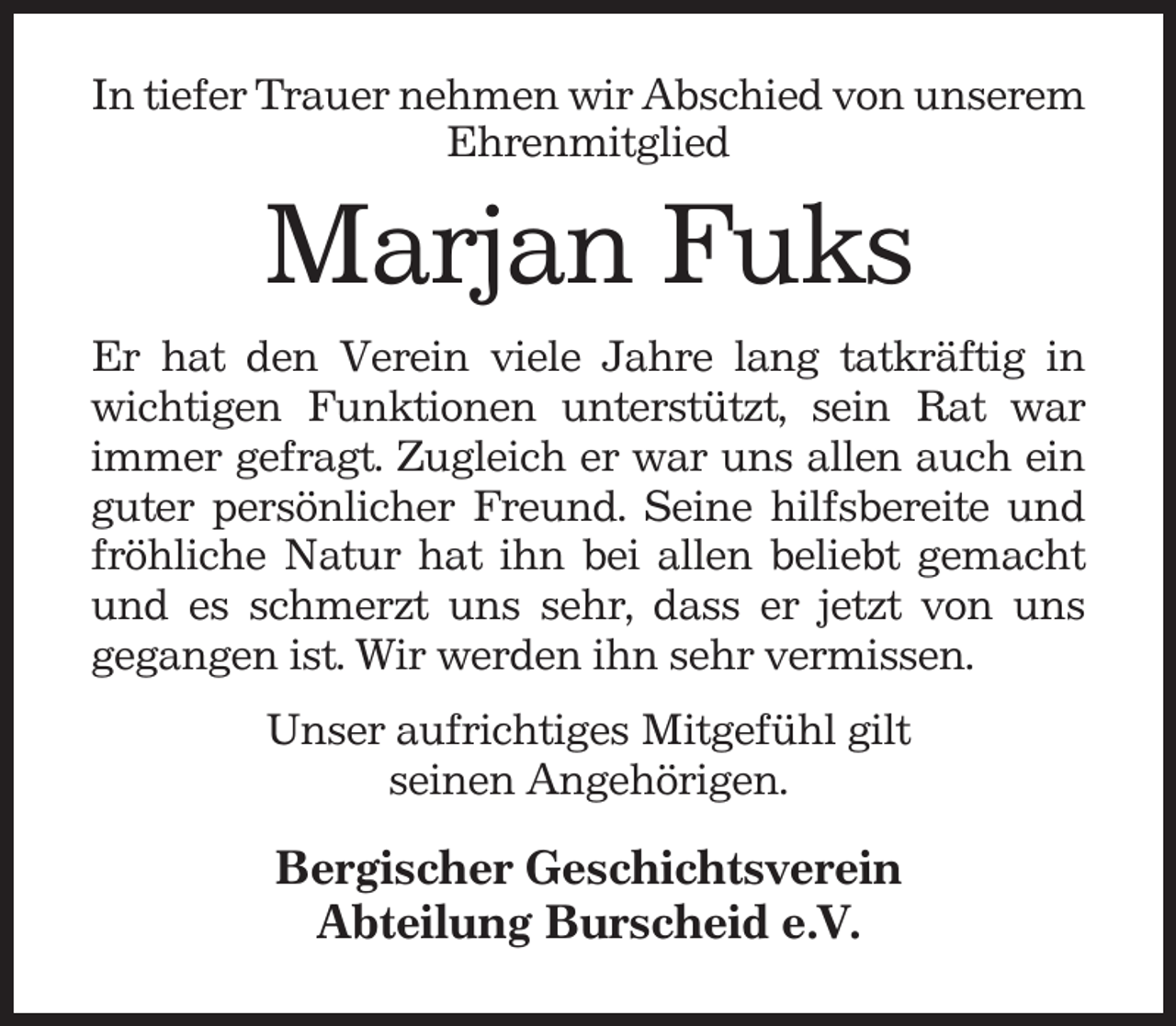 <p>In tiefer Trauer nehmen wir Abschied von unserem<br />Ehrenmitglied</p><p>Marjan Fuks<br />Er hat den Verein viele Jahre lang tatkräftig in<br />wichtigen Funktionen unterstützt, sein Rat war<br />immer gefragt. Zugleich er war uns allen auch ein<br />guter persönlicher Freund. Seine hilfsbereite und<br />fröhliche Natur hat ihn bei allen beliebt gemacht<br />und es schmerzt uns sehr, dass er jetzt von uns<br />gegangen ist. Wir werden ihn sehr vermissen.<br />Unser aufrichtiges Mitgefühl gilt<br />seinen Angehörigen.</p><p>Bergischer Geschichtsverein<br />Abteilung Burscheid e.V.</p>