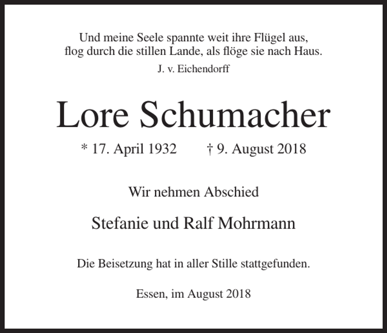 <p>Und meine Seele spannte weit ihre Flügel aus,<br />flog durch die stillen Lande, als flöge sie nach Haus.<br />J. v. Eichendorff</p><p>Lore Schumacher<br />* 17. April 1932</p><p>† 9. August 2018</p><p>Wir nehmen Abschied</p><p>Stefanie und Ralf Mohrmann<br />Die Beisetzung hat in aller Stille stattgefunden.<br />Essen, im August 2018</p>
