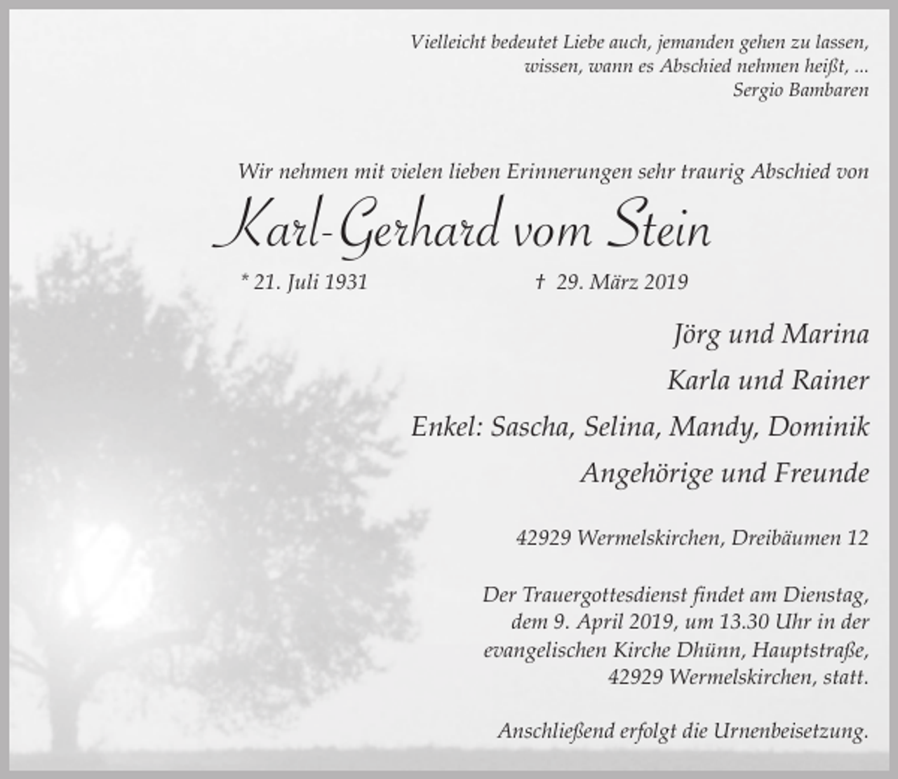<p>Vielleicht bedeutet Liebe auch, jemanden gehen zu lassen,<br />wissen, wann es Abschied nehmen heißt, ...<br />Sergio Bambaren</p><p>Wir nehmen mit vielen lieben Erinnerungen sehr traurig Abschied von</p><p>Karl-Gerhard vom Stein<br />* 21. Juli 1931</p><p>† 29. März 2019</p><p>Jörg und Marina<br />Karla und Rainer<br />Enkel: Sascha, Selina, Mandy, Dominik<br />Angehörige und Freunde<br />42929 Wermelskirchen, Dreibäumen 12<br />Der Trauergottesdienst findet am Dienstag,<br />dem 9. April 2019, um 13.30 Uhr in der<br />evangelischen Kirche Dhünn, Hauptstraße,<br />42929 Wermelskirchen, statt.</p><p>Anschließend erfolgt die Urnenbeisetzung.</p>