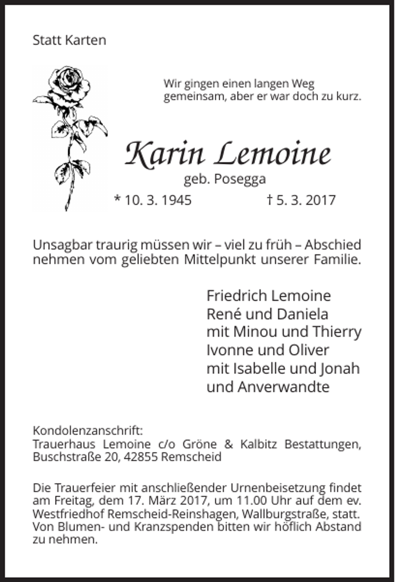 <p>Statt Karten<br />Wir gingen einen langen Weg<br />gemeinsam, aber er war doch zu kurz.</p><p>Karin Lemoine</p><p>geb. Posegga<br />* 10. 3. 1945<br />† 5. 3. 2017<br />Unsagbar traurig müssen wir – viel zu früh – Abschied<br />nehmen vom geliebten Mittelpunkt unserer Familie.</p><p>Friedrich Lemoine<br />René und Daniela<br />mit Minou und Thierry<br />Ivonne und Oliver<br />mit Isabelle und Jonah<br />und Anverwandte<br />Kondolenzanschrift:<br />Trauerhaus Lemoine c/o Gröne &amp; Kalbitz Bestattungen,<br />Buschstraße 20, 42855 Remscheid<br />Die Trauerfeier mit anschließender Urnenbeisetzung findet<br />am Freitag, dem 17. März 2017, um 11.00 Uhr auf dem ev.<br />Westfriedhof Remscheid-Reinshagen, Wallburgstraße, statt.<br />Von Blumen- und Kranzspenden bitten wir höflich Abstand<br />zu nehmen.</p>
