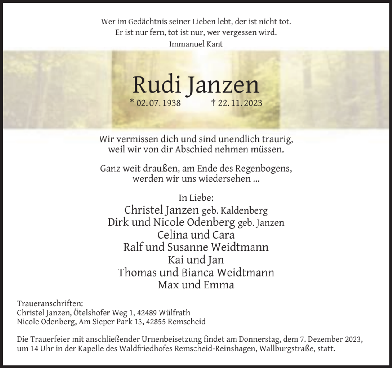 <p>Wer im Gedächtnis seiner Lieben lebt, der ist nicht tot.<br />Er ist nur fern, tot ist nur, wer vergessen wird.<br />Immanuel Kant</p><p>Rudi Janzen</p><p>* 02. 07. 1938</p><p>† 22. 11. 2023</p><p>Wir vermissen dich und sind unendlich traurig,<br />weil wir von dir Abschied nehmen müssen.<br />Ganz weit draußen, am Ende des Regenbogens,<br />werden wir uns wiedersehen …<br />In Liebe:</p><p>Christel Janzen geb. Kaldenberg<br />Dirk und Nicole Odenberg geb. Janzen<br />Celina und Cara<br />Ralf und Susanne Weidtmann<br />Kai und Jan<br />Thomas und Bianca Weidtmann<br />Max und Emma<br />Traueranschriften:<br />Christel Janzen, Ötelshofer Weg 1, 42489 Wülfrath<br />Nicole Odenberg, Am Sieper Park 13, 42855 Remscheid<br />Die Trauerfeier mit anschließender Urnenbeisetzung ﬁndet am Donnerstag, dem 7. Dezember 2023,<br />um 14 Uhr in der Kapelle des Waldfriedhofes Remscheid-Reinshagen, Wallburgstraße, statt.</p>