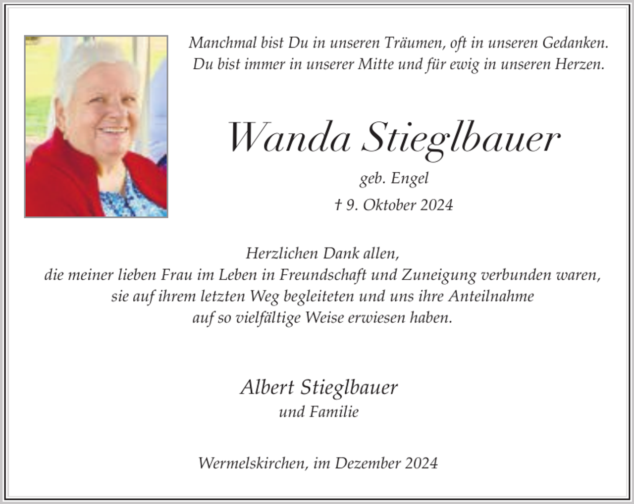<p>Manchmal bist Du in unseren Träumen, oft in unseren Gedanken.<br />Du bist immer in unserer Mitte und für ewig in unseren Herzen.</p><p>Wanda Stieglbauer<br />geb. Engel<br />† 9. Oktober 2024<br />Herzlichen Dank allen,<br />die meiner lieben Frau im Leben in Freundschaft und Zuneigung verbunden waren,<br />sie auf ihrem letzten Weg begleiteten und uns ihre Anteilnahme<br />auf so vielfältige Weise erwiesen haben.</p><p>Albert Stieglbauer<br />und Familie<br />Wermelskirchen, im Dezember 2024</p>
