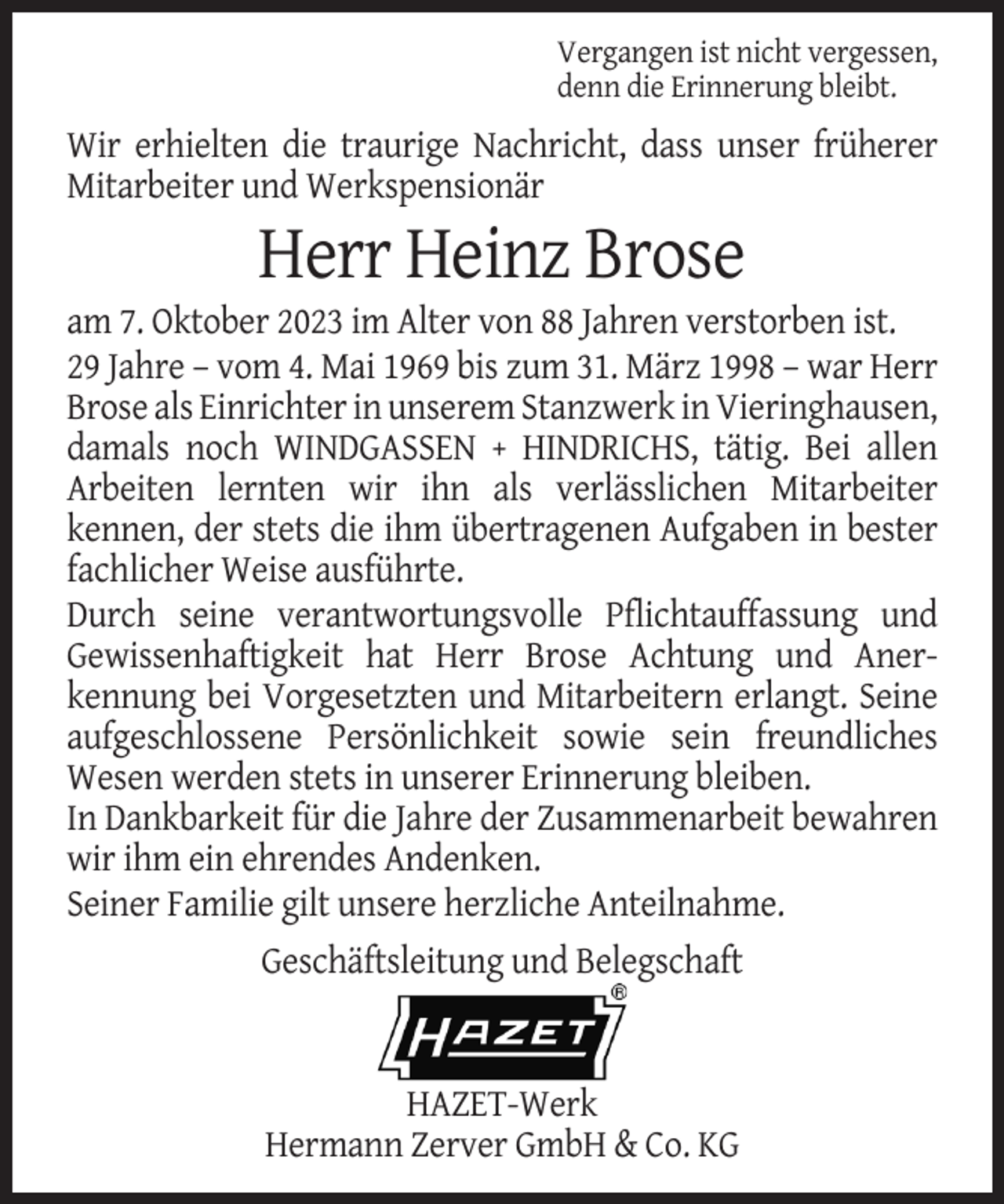 <p>Vergangen ist nicht vergessen,<br />denn die Erinnerung bleibt.</p><p>Wir erhielten die traurige Nachricht, dass unser früherer<br />Mitarbeiter und Werkspensionär</p><p>Herr Heinz Brose<br />am 7. Oktober 2023 im Alter von 88 Jahren verstorben ist.<br />29 Jahre – vom 4. Mai 1969 bis zum 31. März 1998 – war Herr<br />Brose als Einrichter in unserem Stanzwerk in Vieringhausen,<br />damals noch WINDGASSEN + HINDRICHS, tätig. Bei allen<br />Arbeiten lernten wir ihn als verlässlichen Mitarbeiter<br />kennen, der stets die ihm übertragenen Aufgaben in bester<br />fachlicher Weise ausführte.<br />Durch seine verantwortungsvolle Pflichtauffassung und<br />Gewissenhaftigkeit hat Herr Brose Achtung und Anerkennung bei Vorgesetzten und Mitarbeitern erlangt. Seine<br />aufgeschlossene Persönlichkeit sowie sein freundliches<br />Wesen werden stets in unserer Erinnerung bleiben.<br />In Dankbarkeit für die Jahre der Zusammenarbeit bewahren<br />wir ihm ein ehrendes Andenken.<br />Seiner Familie gilt unsere herzliche Anteilnahme.<br />Geschäftsleitung und Belegschaft</p><p>HAZET-Werk<br />Hermann Zerver GmbH &amp; Co. KG</p>
