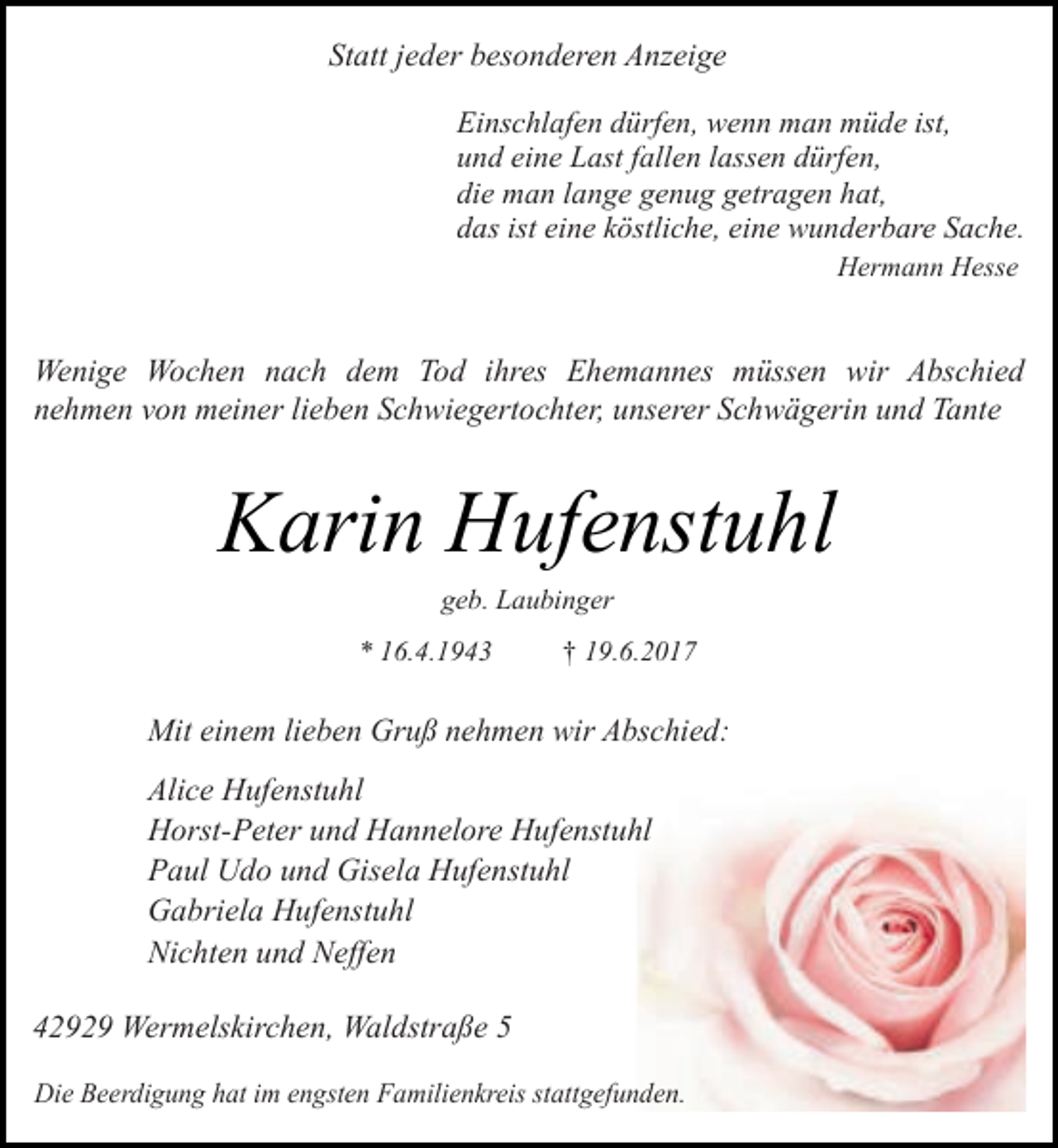 <p>Statt jeder besonderen Anzeige<br />Einschlafen dürfen, wenn man müde ist,<br />und eine Last fallen lassen dürfen,<br />die man lange genug getragen hat,<br />das ist eine köstliche, eine wunderbare Sache.<br />Hermann Hesse</p><p>Wenige Wochen nach dem Tod ihres Ehemannes müssen wir Abschied<br />nehmen von meiner lieben Schwiegertochter, unserer Schwägerin und Tante</p><p>Karin Hufenstuhl<br />geb. Laubinger</p><p>* 16.4.1943</p><p>† 19.6.2017</p><p>Mit einem lieben Gruß nehmen wir Abschied:<br />Alice Hufenstuhl<br />Horst-Peter und Hannelore Hufenstuhl<br />Paul Udo und Gisela Hufenstuhl<br />Gabriela Hufenstuhl<br />Nichten und Neffen<br />42929 Wermelskirchen, Waldstraße 5<br />Die Beerdigung hat im engsten Familienkreis stattgefunden.</p>