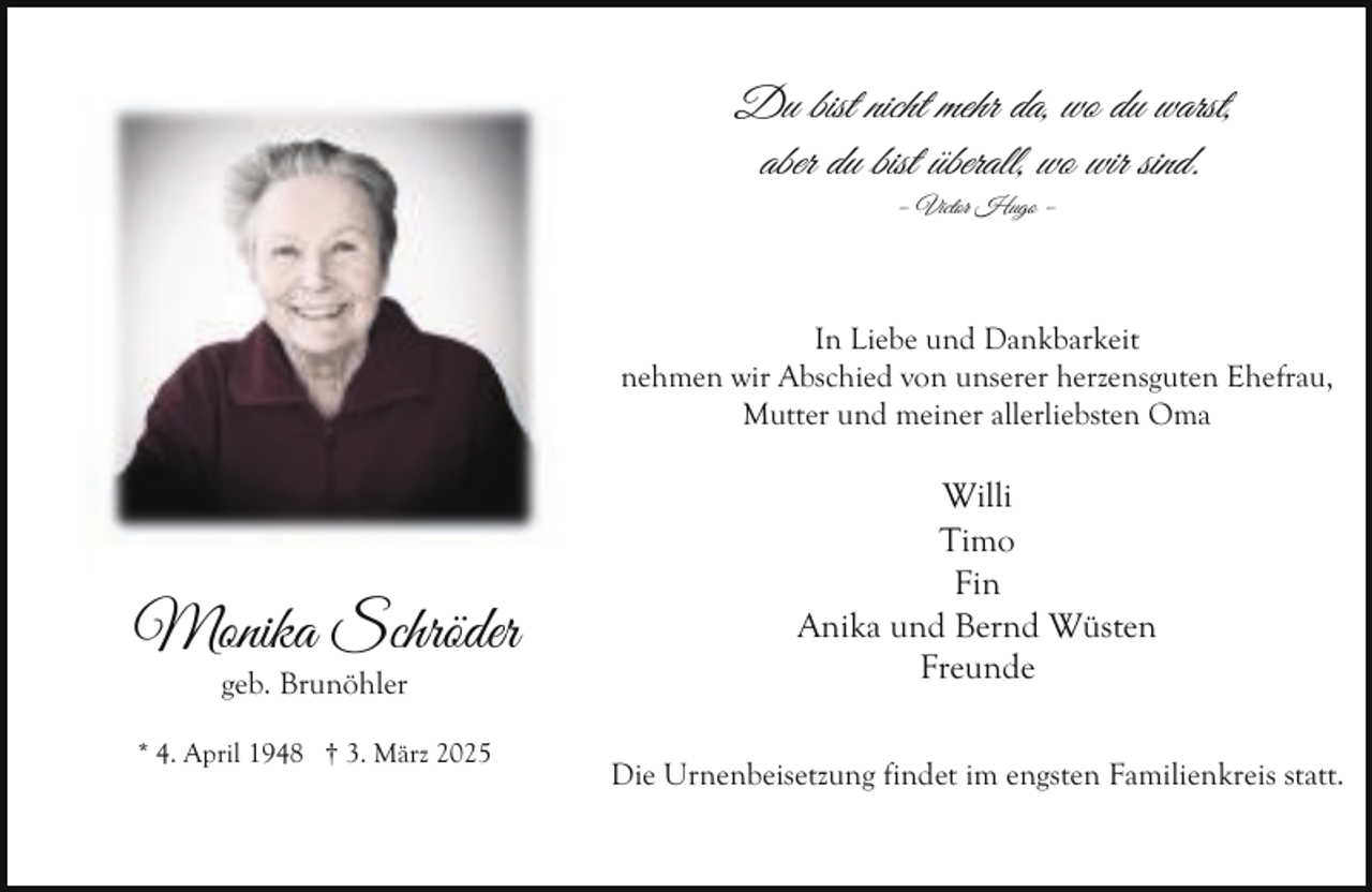 <p>Du bist nicht mehr da, wo du warst,<br />aber du bist überall, wo wir sind.<br />– Victor Hugo –</p><p>In Liebe und Dankbarkeit<br />nehmen wir Abschied von unserer herzensguten Ehefrau,<br />Mutter und meiner allerliebsten Oma</p><p>Monika Schröder<br />geb. Brunöhler</p><p>* 4. April 1948 † 3. März 2025</p><p>Willi<br />Timo<br />Fin<br />Anika und Bernd Wüsten<br />Freunde<br />Die Urnenbeisetzung findet im engsten Familienkreis statt.</p>