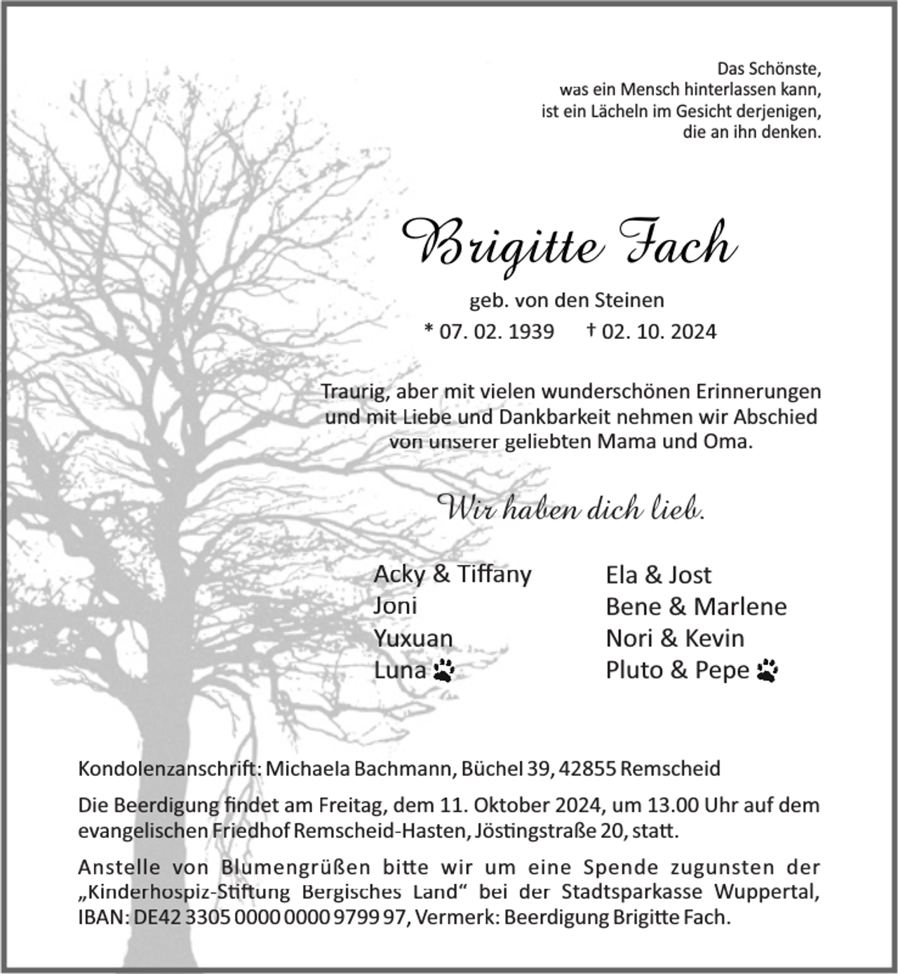 <p>Das Schönste,<br />was ein Mensch hinterlassen kann,<br />ist ein Lächeln im Gesicht derjenigen,<br />die an ihn denken.</p><p>Brigitte Fach<br />geb. von den Steinen<br />* 07. 02. 1939 † 02. 10. 2024<br />Traurig, aber mit vielen wunderschönen Erinnerungen<br />und mit Liebe und Dankbarkeit nehmen wir Abschied<br />von unserer geliebten Mama und Oma.</p><p>Wir haben dich lieb.<br />Acky &amp; Tiﬀany<br />Joni<br />Yuxuan<br />Luna</p><p>Ela &amp; Jost<br />Bene &amp; Marlene<br />Nori &amp; Kevin<br />Pluto &amp; Pepe</p><p>Kondolenzanschri : Michaela Bachmann, Büchel 39, 42855 Remscheid<br />Die Beerdigung ﬁndet am Freitag, dem 11. Oktober 2024, um 13.00 Uhr auf dem<br />evangelischen Friedhof Remscheid-Hasten, Jös ngstraße 20, sta .<br />Anstelle von Blumengrüßen bi e wir um eine Spende zugunsten der<br />„Kinderhospiz-S ung Bergisches Land“ bei der Stadtsparkasse Wuppertal,<br />IBAN: DE42 3305 9797, Vermerk: Beerdigung Brigi e Fach.</p>
