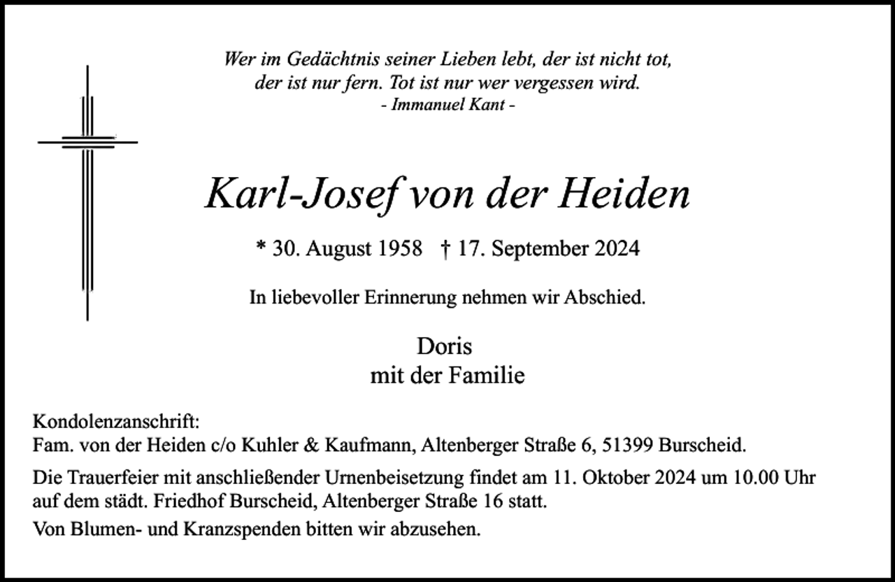 <p>Wer im Gedächtnis seiner Lieben lebt, der ist nicht tot,<br />der ist nur fern. Tot ist nur wer vergessen wird.<br />- Immanuel Kant -</p>
<p>Karl-Josef von der Heiden<br />* 30. August 1958 † 17. September 2024<br />In liebevoller Erinnerung nehmen wir Abschied.</p>
<p>Doris<br />mit der Familie<br />Kondolenzanschrift:<br />Fam. von der Heiden c/o Kuhler &amp; Kaufmann, Altenberger Straße 6, 51399 Burscheid.<br />Die Trauerfeier mit anschließender Urnenbeisetzung findet am 11. Oktober 2024 um 10.00 Uhr<br />auf dem städt. Friedhof Burscheid, Altenberger Straße 16 statt.<br />Von Blumen- und Kranzspenden bitten wir abzusehen.</p>