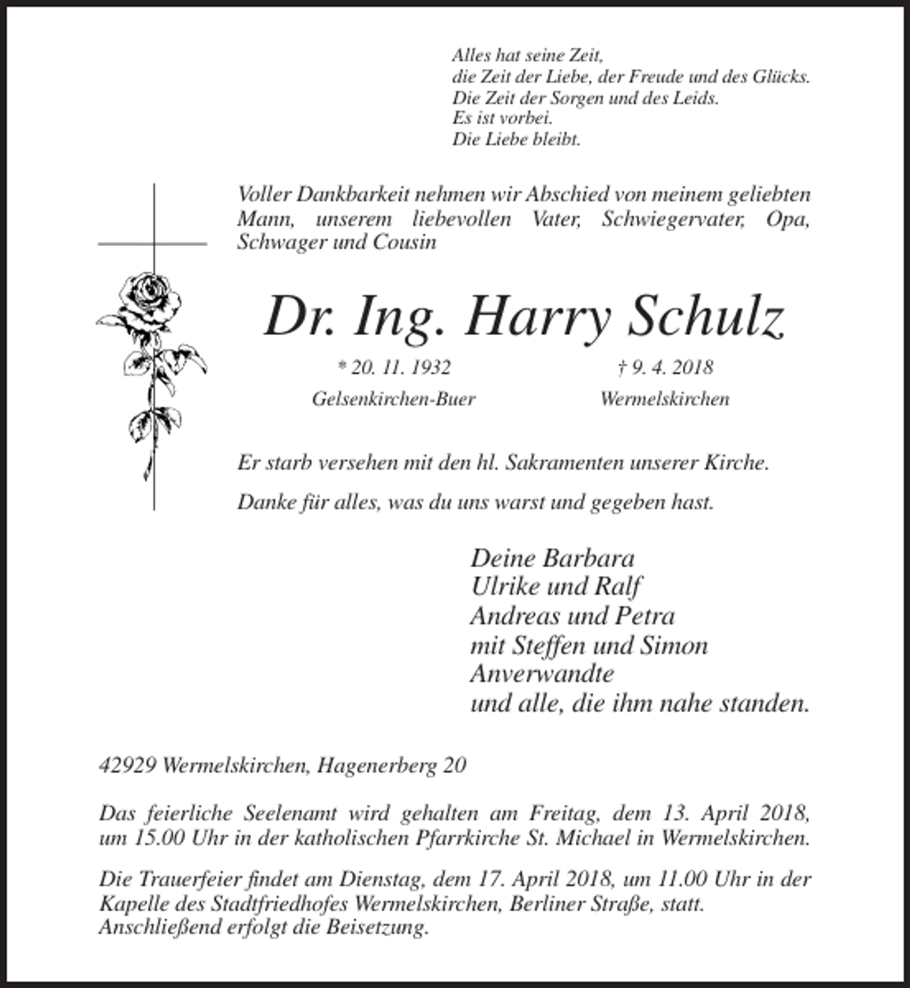 <p>Alles hat seine Zeit,<br />die Zeit der Liebe, der Freude und des Glücks.<br />Die Zeit der Sorgen und des Leids.<br />Es ist vorbei.<br />Die Liebe bleibt.</p><p>Voller Dankbarkeit nehmen wir Abschied von meinem geliebten<br />Mann, unserem liebevollen Vater, Schwiegervater, Opa,<br />Schwager und Cousin</p><p>Dr. Ing. Harry Schulz<br />* 20. 11. 1932<br />Gelsenkirchen-Buer</p><p>† 9. 4. 2018<br />Wermelskirchen</p><p>Er starb versehen mit den hl. Sakramenten unserer Kirche.<br />Danke für alles, was du uns warst und gegeben hast.</p><p>Deine Barbara<br />Ulrike und Ralf<br />Andreas und Petra<br />mit Steffen und Simon<br />Anverwandte<br />und alle, die ihm nahe standen.<br />42929 Wermelskirchen, Hagenerberg 20<br />Das feierliche Seelenamt wird gehalten am Freitag, dem 13. April 2018,<br />um 15.00 Uhr in der katholischen Pfarrkirche St. Michael in Wermelskirchen.<br />Die Trauerfeier findet am Dienstag, dem 17. April 2018, um 11.00 Uhr in der<br />Kapelle des Stadtfriedhofes Wermelskirchen, Berliner Straße, statt.<br />Anschließend erfolgt die Beisetzung.</p>