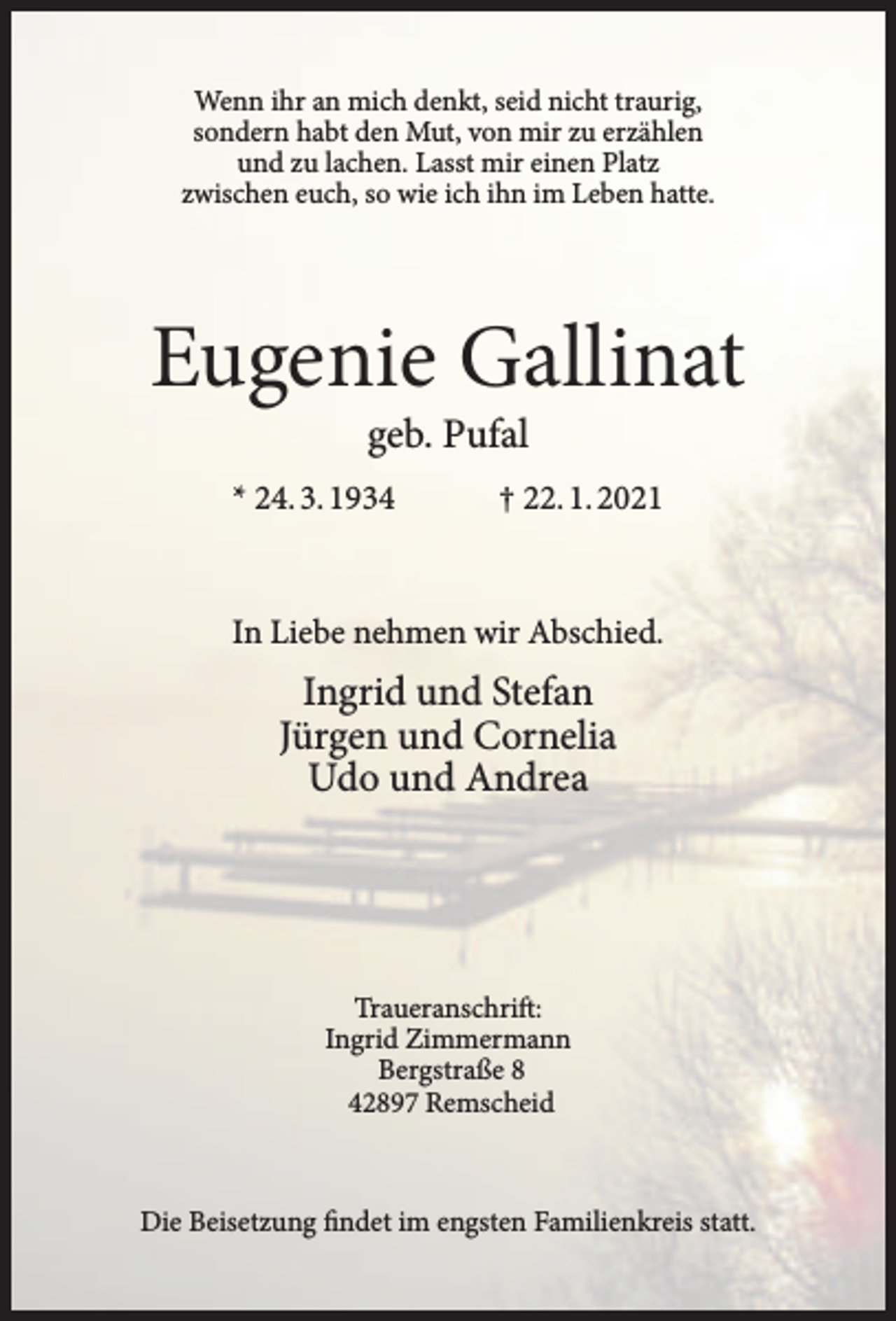 <p>Wenn ihr an mich denkt, seid nicht traurig,<br />sondern habt den Mut, von mir zu erzählen<br />und zu lachen. Lasst mir einen Platz<br />zwischen euch, so wie ich ihn im Leben hatte.</p><p>Eugenie Gallinat<br />geb. Pufal</p><p>* 24. 3. 1934</p><p>† 22. 1. 2021</p><p>In Liebe nehmen wir Abschied.</p><p>Ingrid und Stefan<br />Jürgen und Cornelia<br />Udo und Andrea</p><p>Traueranschrift:<br />Ingrid Zimmermann<br />Bergstraße 8<br />42897 Remscheid</p><p>Die Beisetzung findet im engsten Familienkreis statt.</p>