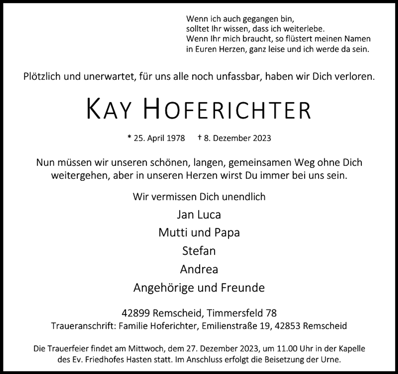<p>Wenn ich auch gegangen bin,<br />solltet Ihr wissen, dass ich weiterlebe.<br />Wenn Ihr mich braucht, so flüstert meinen Namen<br />in Euren Herzen, ganz leise und ich werde da sein.</p><p>Plötzlich und unerwartet, für uns alle noch unfassbar, haben wir Dich verloren.</p><p>K AY H OFERICHTER<br />* 25. April 1978</p><p>† 8. Dezember 2023</p><p>Nun müssen wir unseren schönen, langen, gemeinsamen Weg ohne Dich<br />weitergehen, aber in unseren Herzen wirst Du immer bei uns sein.<br />Wir vermissen Dich unendlich</p><p>Jan Luca<br />Mutti und Papa<br />Stefan<br />Andrea<br />Angehörige und Freunde<br />42899 Remscheid, Timmersfeld 78</p><p>Traueranschrift: Familie Hoferichter, Emilienstraße 19, 42853 Remscheid<br />Die Trauerfeier findet am Mittwoch, dem 27. Dezember 2023, um 11.00 Uhr in der Kapelle<br />des Ev. Friedhofes Hasten statt. Im Anschluss erfolgt die Beisetzung der Urne.</p>