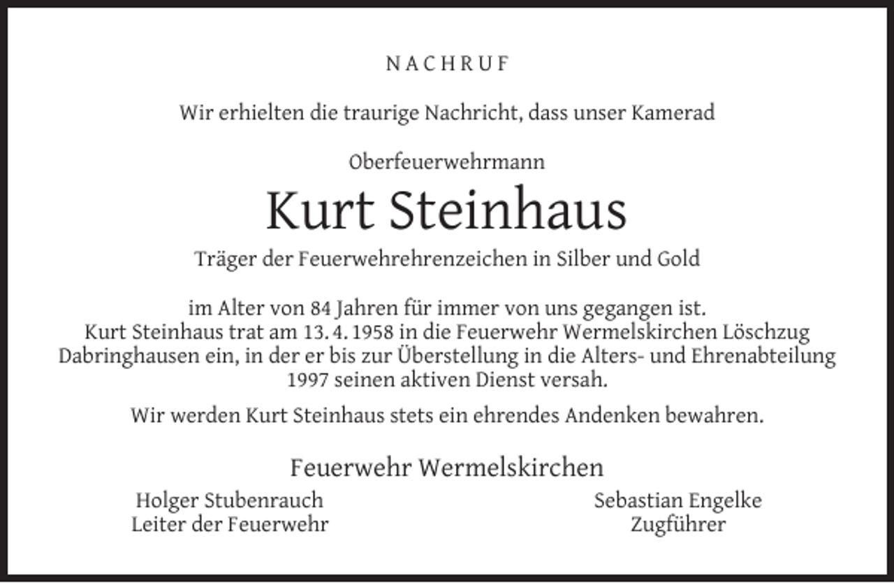 <p>NACHRUF<br />Wir erhielten die traurige Nachricht, dass unser Kamerad<br />Oberfeuerwehrmann</p><p>Kurt Steinhaus</p><p>Träger der Feuerwehrehrenzeichen in Silber und Gold<br />im Alter von 84 Jahren für immer von uns gegangen ist.<br />Kurt Steinhaus trat am 13. 4. 1958 in die Feuerwehr Wermelskirchen Löschzug<br />Dabringhausen ein, in der er bis zur Überstellung in die Alters- und Ehrenabteilung<br />1997 seinen aktiven Dienst versah.<br />Wir werden Kurt Steinhaus stets ein ehrendes Andenken bewahren.</p><p>Feuerwehr Wermelskirchen</p><p>Holger Stubenrauch<br />Leiter der Feuerwehr</p><p>Sebastian Engelke<br />Zugführer</p>