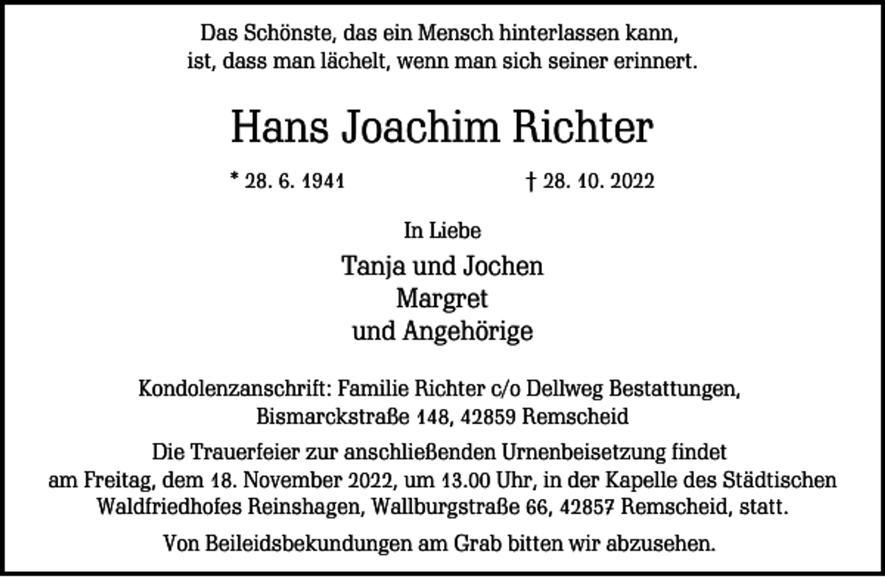 <p>Das Schönste, das ein Mensch hinterlassen kann,<br />ist, dass man lächelt, wenn man sich seiner erinnert.</p><p>Hans Joachim Richter<br />* 28. 6. 1941</p><p>† 28. 10. 2022<br />In Liebe</p><p>Tanja und Jochen<br />Margret<br />und Angehörige<br />Kondolenzanschrift: Familie Richter c/o Dellweg Bestattungen,<br />Bismarckstraße 148, 42859 Remscheid<br />Die Trauerfeier zur anschließenden Urnenbeisetzung findet<br />am Freitag, dem 18. November 2022, um 13.00 Uhr, in der Kapelle des Städtischen<br />Waldfriedhofes Reinshagen, Wallburgstraße 66, 42857 Remscheid, statt.<br />Von Beileidsbekundungen am Grab bitten wir abzusehen.</p>