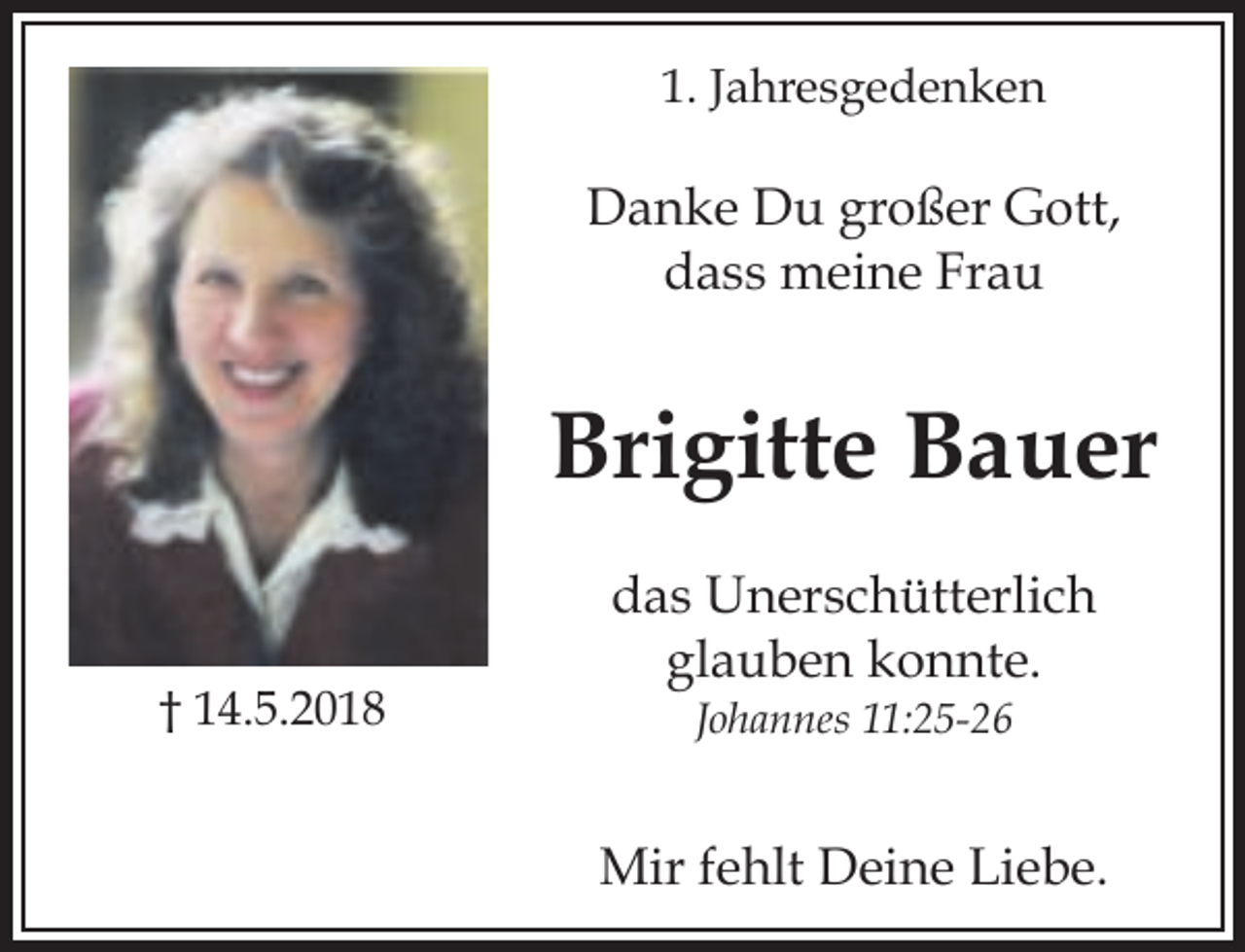 <p>1. Jahresgedenken</p><p>Danke Du großer Gott,<br />dass meine Frau</p><p>Brigitte Bauer<br />† 14.5.2018</p><p>das Unerschütterlich<br />glauben konnte.<br />Johannes 11:25-26</p><p>Mir fehlt Deine Liebe.</p>
