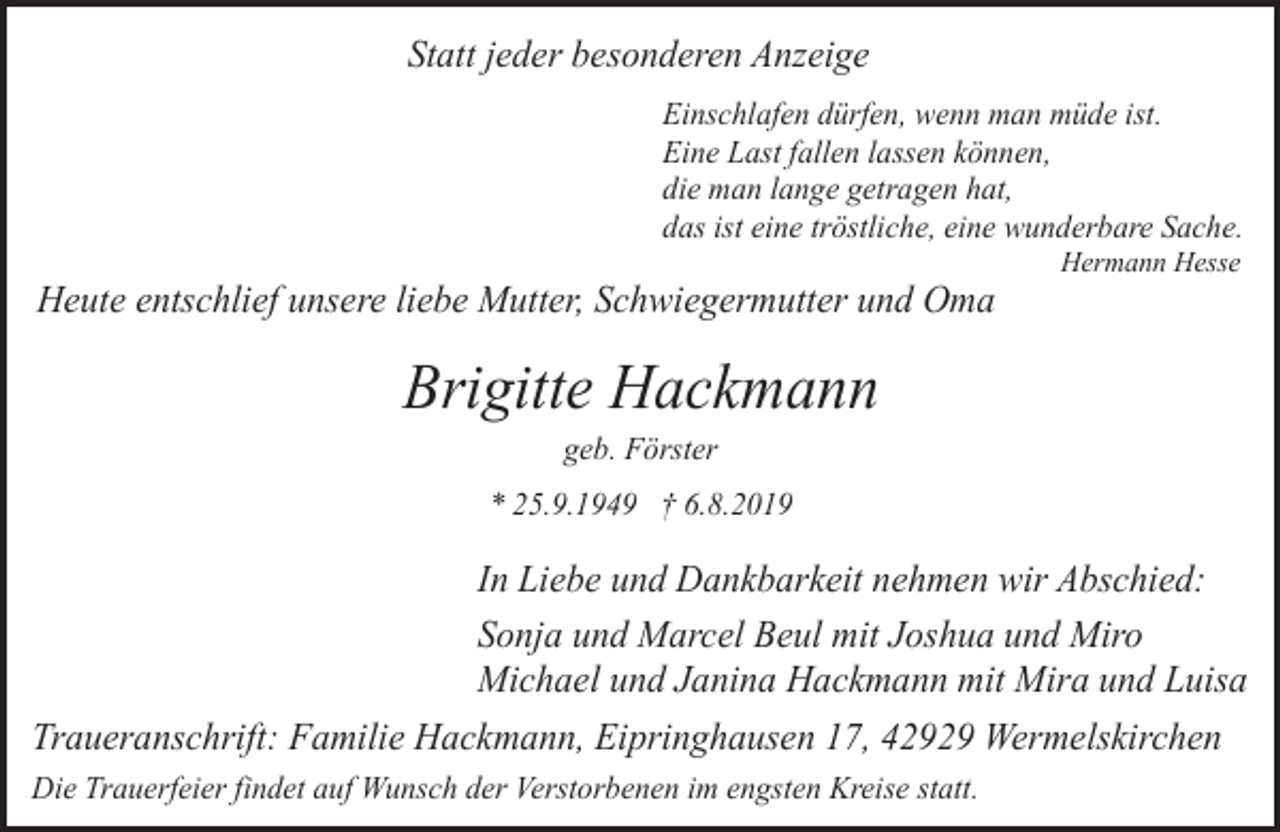<p>Statt jeder besonderen Anzeige<br />Einschlafen dürfen, wenn man müde ist.<br />Eine Last fallen lassen können,<br />die man lange getragen hat,<br />das ist eine tröstliche, eine wunderbare Sache.</p><p>Heute entschlief unsere liebe Mutter, Schwiegermutter und Oma</p><p>Hermann Hesse</p><p>Brigitte Hackmann<br />geb. Förster</p><p>* 25.9.1949 † 6.8.2019</p><p>In Liebe und Dankbarkeit nehmen wir Abschied:<br />Sonja und Marcel Beul mit Joshua und Miro<br />Michael und Janina Hackmann mit Mira und Luisa<br />Traueranschrift: Familie Hackmann, Eipringhausen 17, 42929 Wermelskirchen<br />Die Trauerfeier findet auf Wunsch der Verstorbenen im engsten Kreise statt.</p>