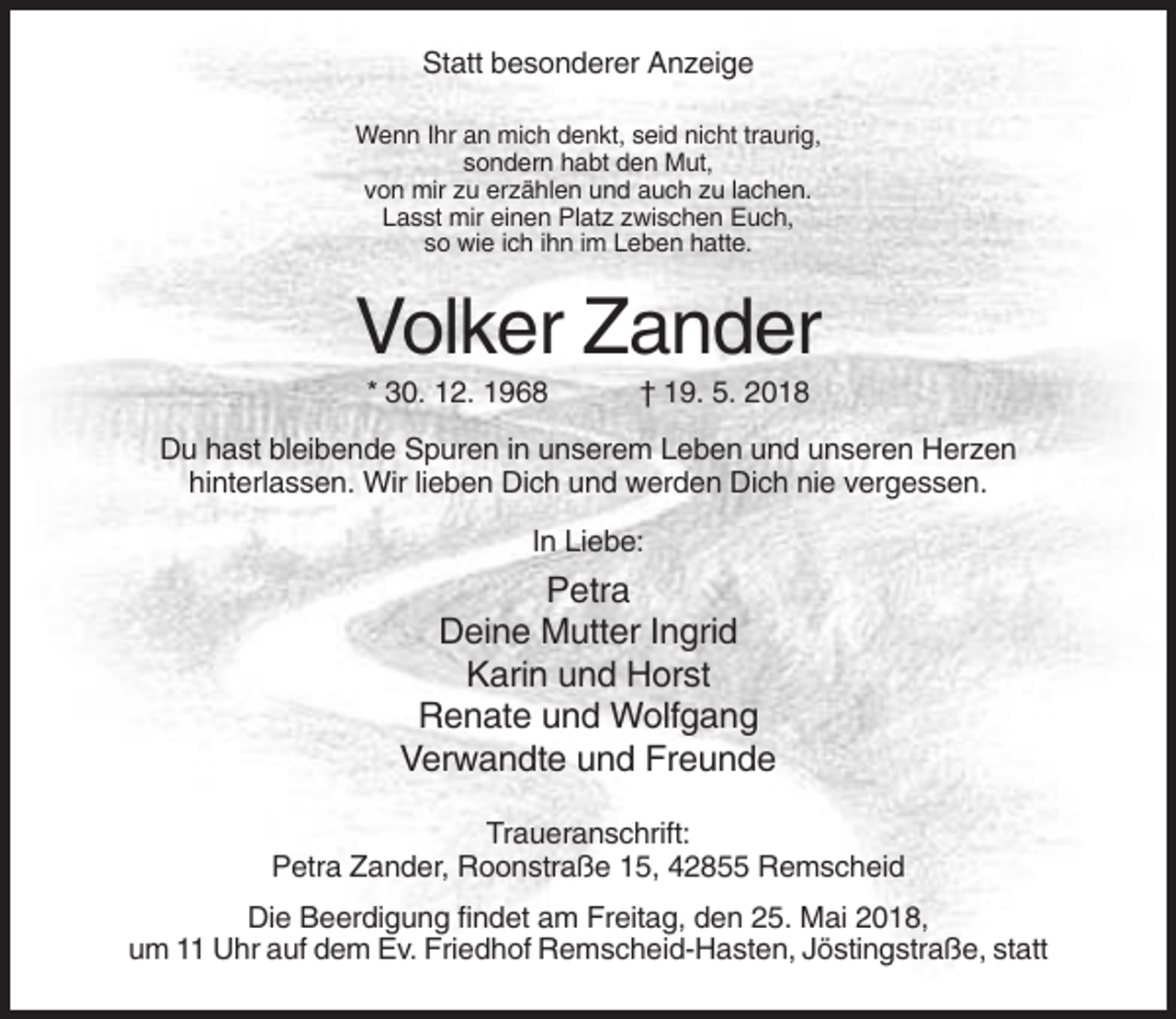 <p>Statt besonderer Anzeige<br />Wenn Ihr an mich denkt, seid nicht traurig,<br />sondern habt den Mut,<br />von mir zu erzählen und auch zu lachen.<br />Lasst mir einen Platz zwischen Euch,<br />so wie ich ihn im Leben hatte.</p><p>Volker Zander<br />* 30. 12. 1968</p><p>† 19. 5. 2018</p><p>Du hast bleibende Spuren in unserem Leben und unseren Herzen<br />hinterlassen. Wir lieben Dich und werden Dich nie vergessen.<br />In Liebe:</p><p>Petra<br />Deine Mutter Ingrid<br />Karin und Horst<br />Renate und Wolfgang<br />Verwandte und Freunde<br />Traueranschrift:<br />Petra Zander, Roonstraße 15, 42855 Remscheid<br />Die Beerdigung findet am Freitag, den 25. Mai 2018,<br />um 11 Uhr auf dem Ev. Friedhof Remscheid-Hasten, Jöstingstraße, statt</p>