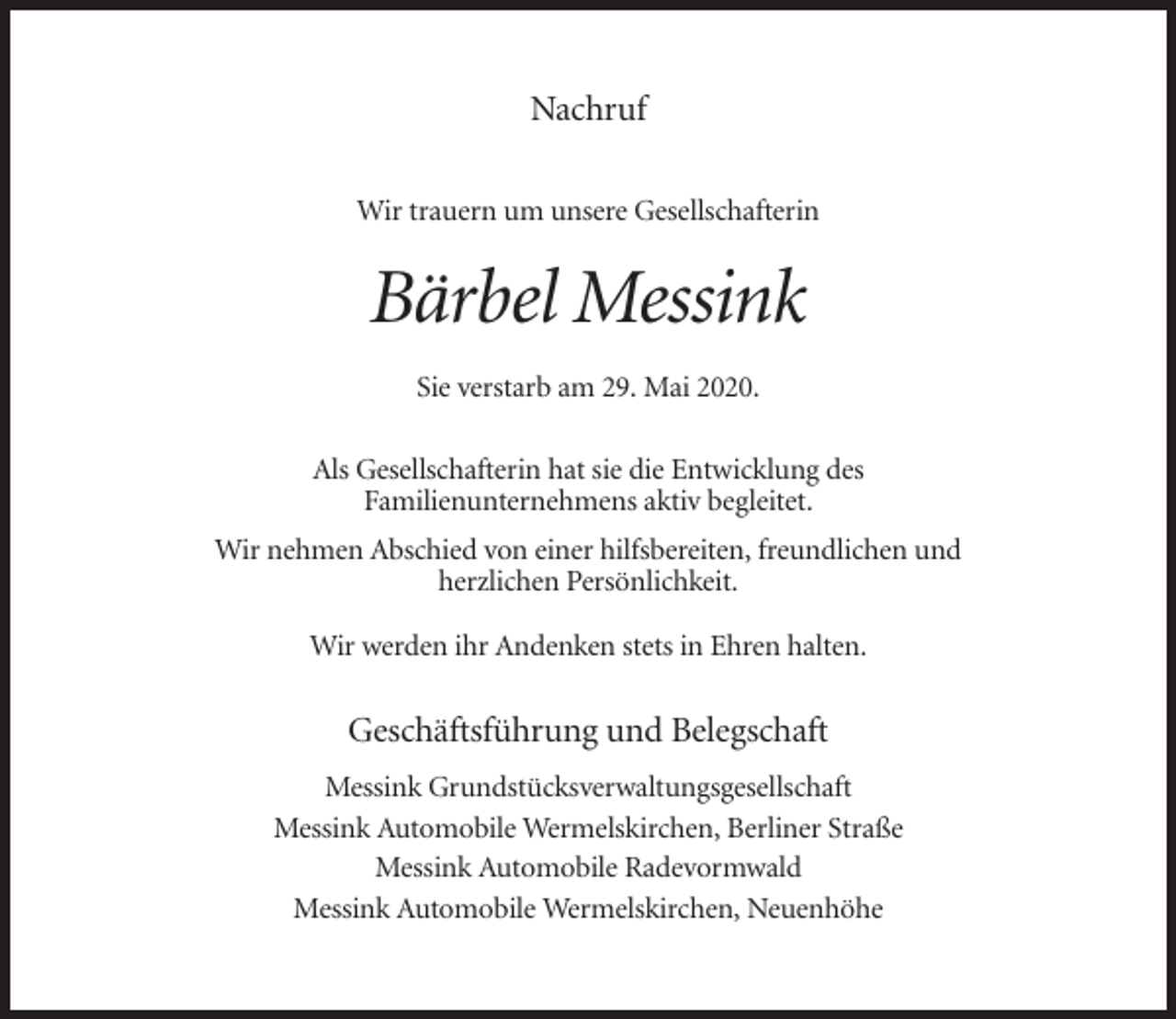 <p>Nachruf<br />Wir trauern um unsere Gesellschafterin</p><p>Bärbel Messink<br />Sie verstarb am 29. Mai 2020.<br />Als Gesellschafterin hat sie die Entwicklung des<br />Familienunternehmens aktiv begleitet.<br />Wir nehmen Abschied von einer hilfsbereiten, freundlichen und<br />herzlichen Persönlichkeit.<br />Wir werden ihr Andenken stets in Ehren halten.</p><p>Geschäftsführung und Belegschaft<br />Messink Grundstücksverwaltungsgesellschaft<br />Messink Automobile Wermelskirchen, Berliner Straße<br />Messink Automobile Radevormwald<br />Messink Automobile Wermelskirchen, Neuenhöhe</p>