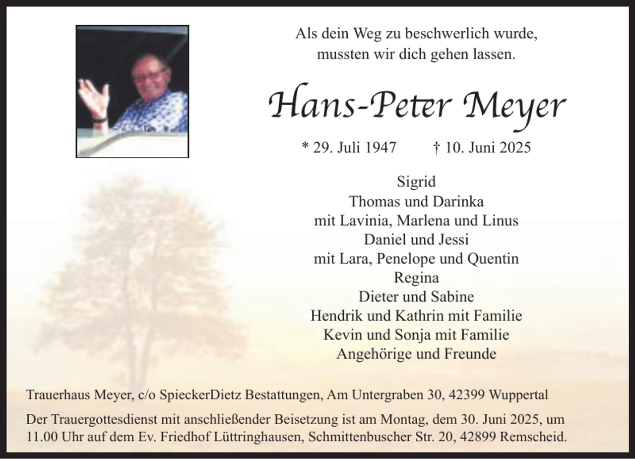 <p>Als dein Weg zu beschwerlich wurde,<br />mussten wir dich gehen lassen.</p><p>Hans-Peter Meyer<br />* 29. Juli 1947</p><p>† 10. Juni 2025</p><p>Sigrid<br />Thomas und Darinka<br />mit Lavinia, Marlena und Linus<br />Daniel und Jessi<br />mit Lara, Penelope und Quentin<br />Regina<br />Dieter und Sabine<br />Hendrik und Kathrin mit Familie<br />Kevin und Sonja mit Familie<br />Angehörige und Freunde<br />Trauerhaus Meyer, c/o SpieckerDietz Bestattungen, Am Untergraben 30, 42399 Wuppertal<br />Der Trauergottesdienst mit anschließender Beisetzung ist am Montag, dem 30. Juni 2025, um<br />11.00 Uhr auf dem Ev. Friedhof Lüttringhausen, Schmittenbuscher Str. 20, 42899 Remscheid.</p>