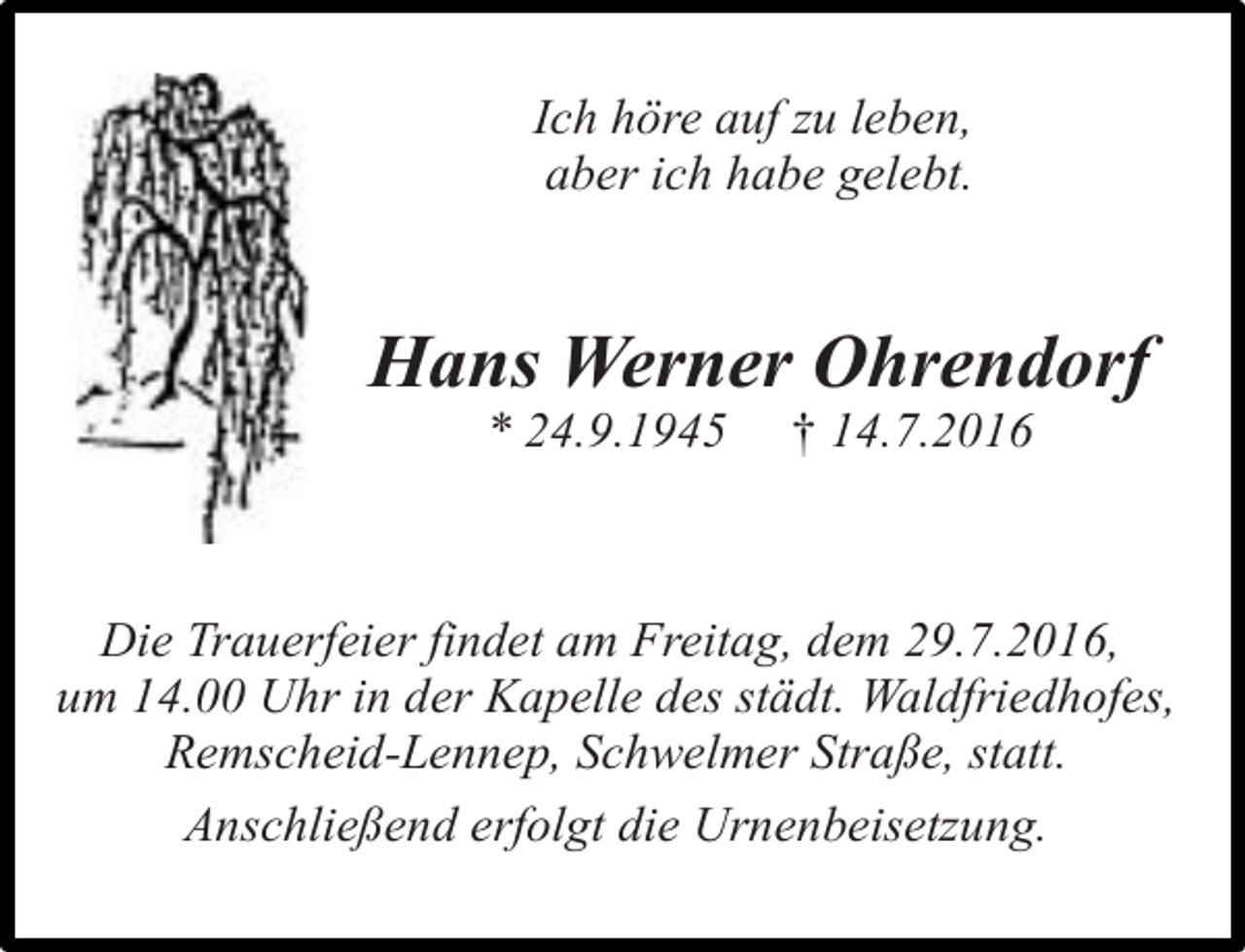 <p>Ich höre auf zu leben,<br />aber ich habe gelebt.</p><p>Hans Werner Ohrendorf<br />* 24.9.1945</p><p>† 14.7.2016</p><p>Die Trauerfeier findet am Freitag, dem 29.7.2016,<br />um 14.00 Uhr in der Kapelle des städt. Waldfriedhofes,<br />Remscheid-Lennep, Schwelmer Straße, statt.<br />Anschließend erfolgt die Urnenbeisetzung.</p>