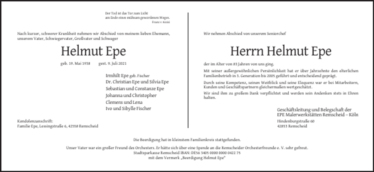 <p>Der Tod ist das Tor zum Licht<br />am Ende eines mühsam gewordenen Weges.<br />Franz v Assisi</p><p>Nach kurzer, schwerer Krankheit nehmen wir Abschied von meinem lieben Ehemann,<br />unserem Vater, Schwiegervater, Großvater und Schwager</p><p>Helmut Epe<br />geb. 19. Mai 1938</p><p>Wir nehmen Abschied von unserem Seniorchef</p><p>Herrn Helmut Epe</p><p>gest. 9. Juli 2021</p><p>der im Alter von 83 Jahren von uns ging.</p><p>Irmhilt Epe geb. Fischer<br />Dr. Christian Epe und Silvia Epe<br />Sebastian und Constanze Epe<br />Johanna und Christopher<br />Clemens und Lena<br />Ivo und Sibylle Fischer</p><p>Mit seiner außergewöhnlichen Persönlichkeit hat er über Jahrzehnte den elterlichen<br />Familienbetrieb in 3. Generation bis 2005 geführt und entscheidend geprägt.<br />Durch seine Kompetenz, seinen Weitblick und seine Eloquenz war er bei Mitarbeitern,<br />Kunden und Geschäftspartnern gleichermaßen wertgeschätzt.<br />Wir sind ihm zu großem Dank verpflichtet und werden sein Andenken stets in Ehren<br />halten.</p><p>Geschäftsleitung und Belegschaft der<br />EPE Malerwerkstätten Remscheid – Köln<br />Hindenburgstraße 60<br />42853 Remscheid</p><p>Kondolenzanschrift:<br />Familie Epe, Lessingstraße 6, 42558 Remscheid</p><p>Die Beerdigung hat in kleinstem Familienkreis stattgefunden.<br />Unser Vater war ein großer Freund des Orchesters. Er hätte sich über eine Spende an die Remscheider Orchesterfreunde e. V. sehr gefreut.<br />Stadtsparkasse Remscheid IBAN: DE56 3405 0422 75<br />mit dem Vermerk „Beerdigung Helmut Epe“</p>