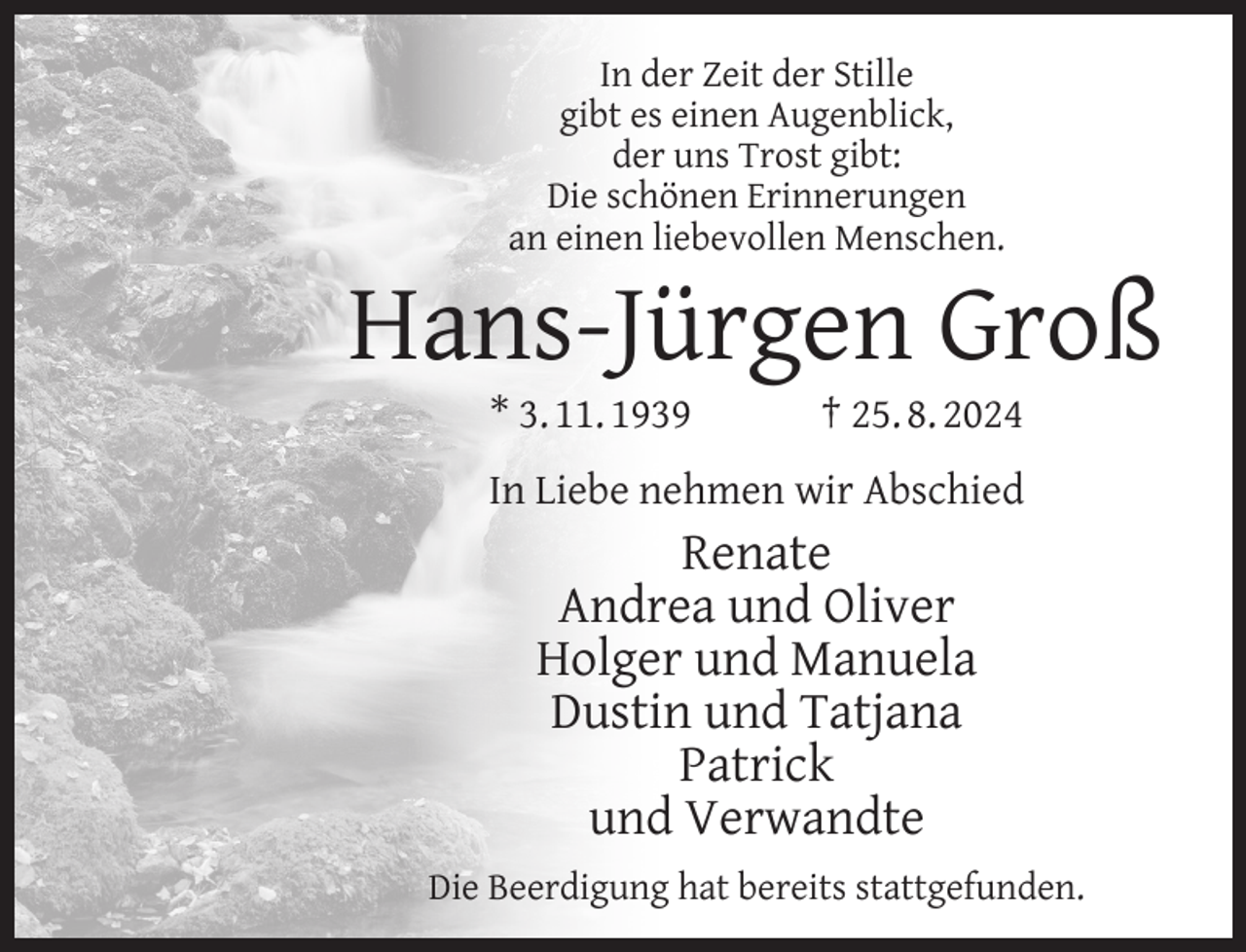 <p>In der Zeit der Stille<br />gibt es einen Augenblick,<br />der uns Trost gibt:<br />Die schönen Erinnerungen<br />an einen liebevollen Menschen.</p>
<p>Hans-Jürgen Groß<br />* 3. 11. 1939</p>
<p>† 25. 8. 2024</p>
<p>In Liebe nehmen wir Abschied</p>
<p>Renate<br />Andrea und Oliver<br />Holger und Manuela<br />Dustin und Tatjana<br />Patrick<br />und Verwandte<br />Die Beerdigung hat bereits stattgefunden.</p>
