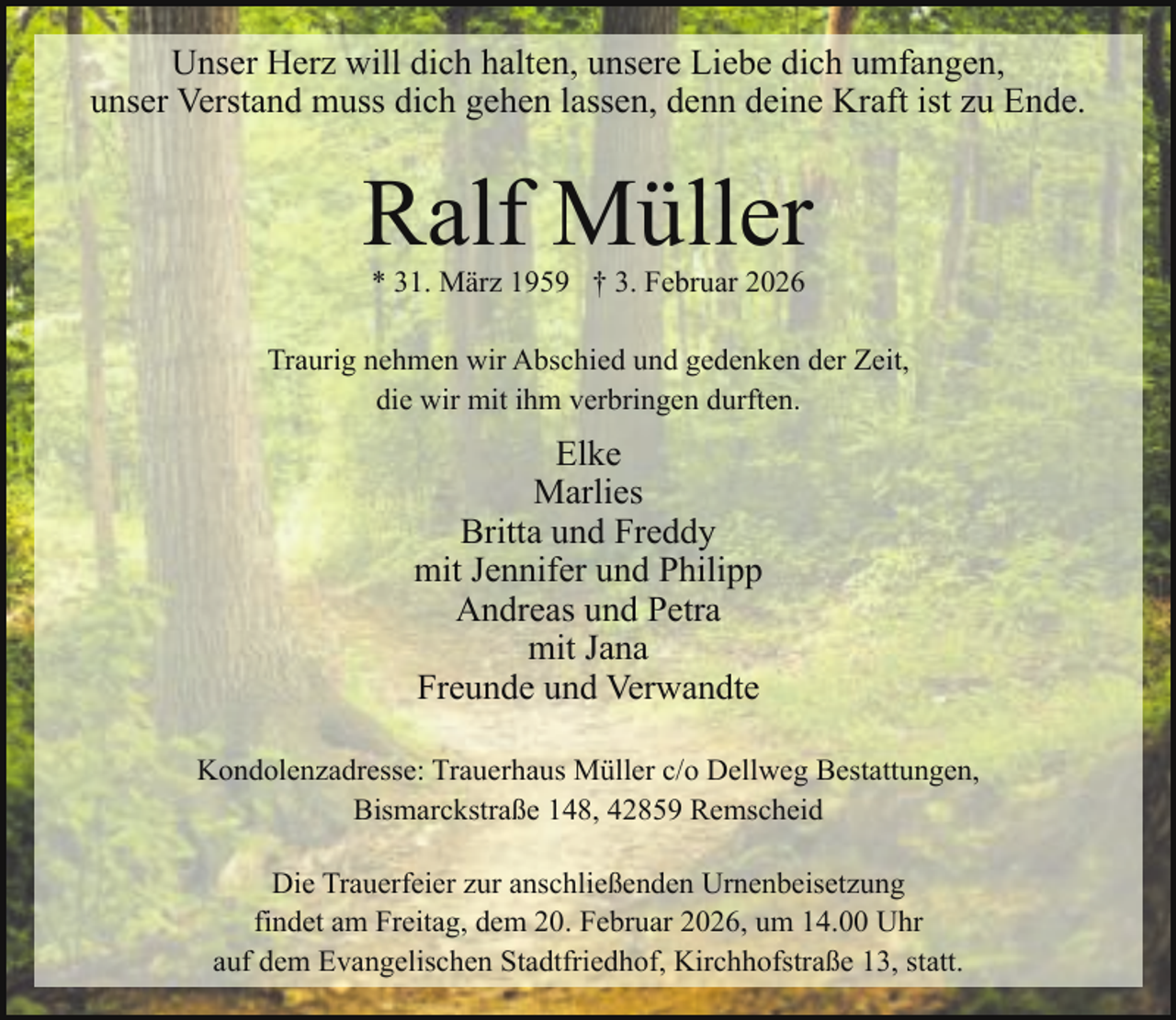 <p>Unser Herz will dich halten, unsere Liebe dich umfangen,<br />unser Verstand muss dich gehen lassen, denn deine Kraft ist zu Ende.</p><p>Ralf Müller<br />* 31. März 1959 † 3. Februar 2026</p><p>Traurig nehmen wir Abschied und gedenken der Zeit,<br />die wir mit ihm verbringen durften.</p><p>Elke<br />Marlies<br />Britta und Freddy<br />mit Jennifer und Philipp<br />Andreas und Petra<br />mit Jana<br />Freunde und Verwandte<br />Kondolenzadresse: Trauerhaus Müller c/o Dellweg Bestattungen,<br />Bismarckstraße 148, 42859 Remscheid<br />Die Trauerfeier zur anschließenden Urnenbeisetzung<br />findet am Freitag, dem 20. Februar 2026, um 14.00 Uhr<br />auf dem Evangelischen Stadtfriedhof, Kirchhofstraße 13, statt.</p>