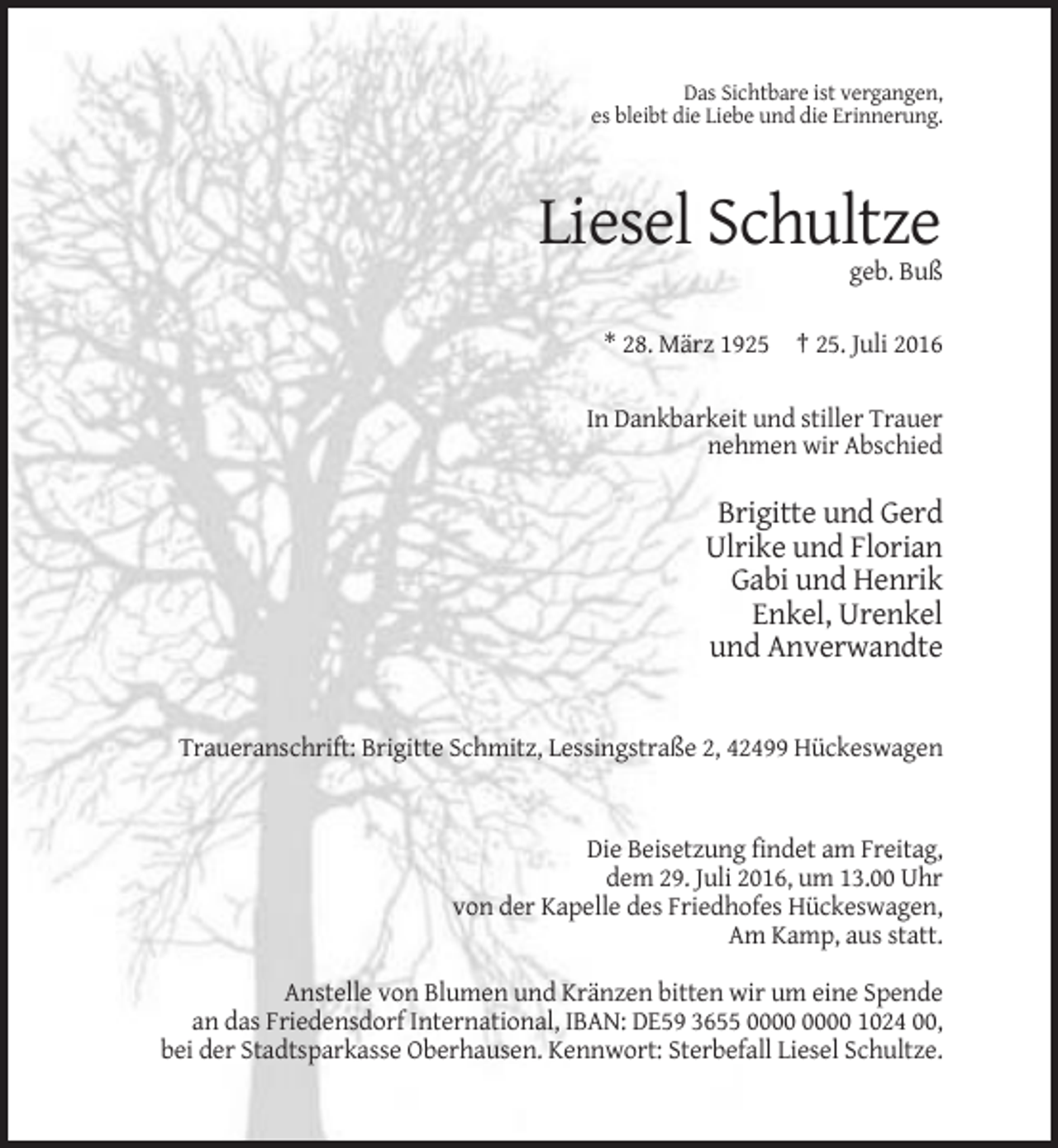 <p>Das Sichtbare ist vergangen,<br />es bleibt die Liebe und die Erinnerung.</p><p>Liesel Schultze<br />geb. Buß<br />* 28. März 1925 † 25. Juli 2016<br />In Dankbarkeit und stiller Trauer<br />nehmen wir Abschied</p><p>Brigitte und Gerd<br />Ulrike und Florian<br />Gabi und Henrik<br />Enkel, Urenkel<br />und Anverwandte</p><p>Traueranschrift: Brigitte Schmitz, Lessingstraße 2, 42499 Hückeswagen</p><p>Die Beisetzung findet am Freitag,<br />dem 29. Juli 2016, um 13.00 Uhr<br />von der Kapelle des Friedhofes Hückeswagen,<br />Am Kamp, aus statt.<br />Anstelle von Blumen und Kränzen bitten wir um eine Spende<br />an das Friedensdorf International, IBAN: DE59 3655 1024 00,<br />bei der Stadtsparkasse Oberhausen. Kennwort: Sterbefall Liesel Schultze.</p>