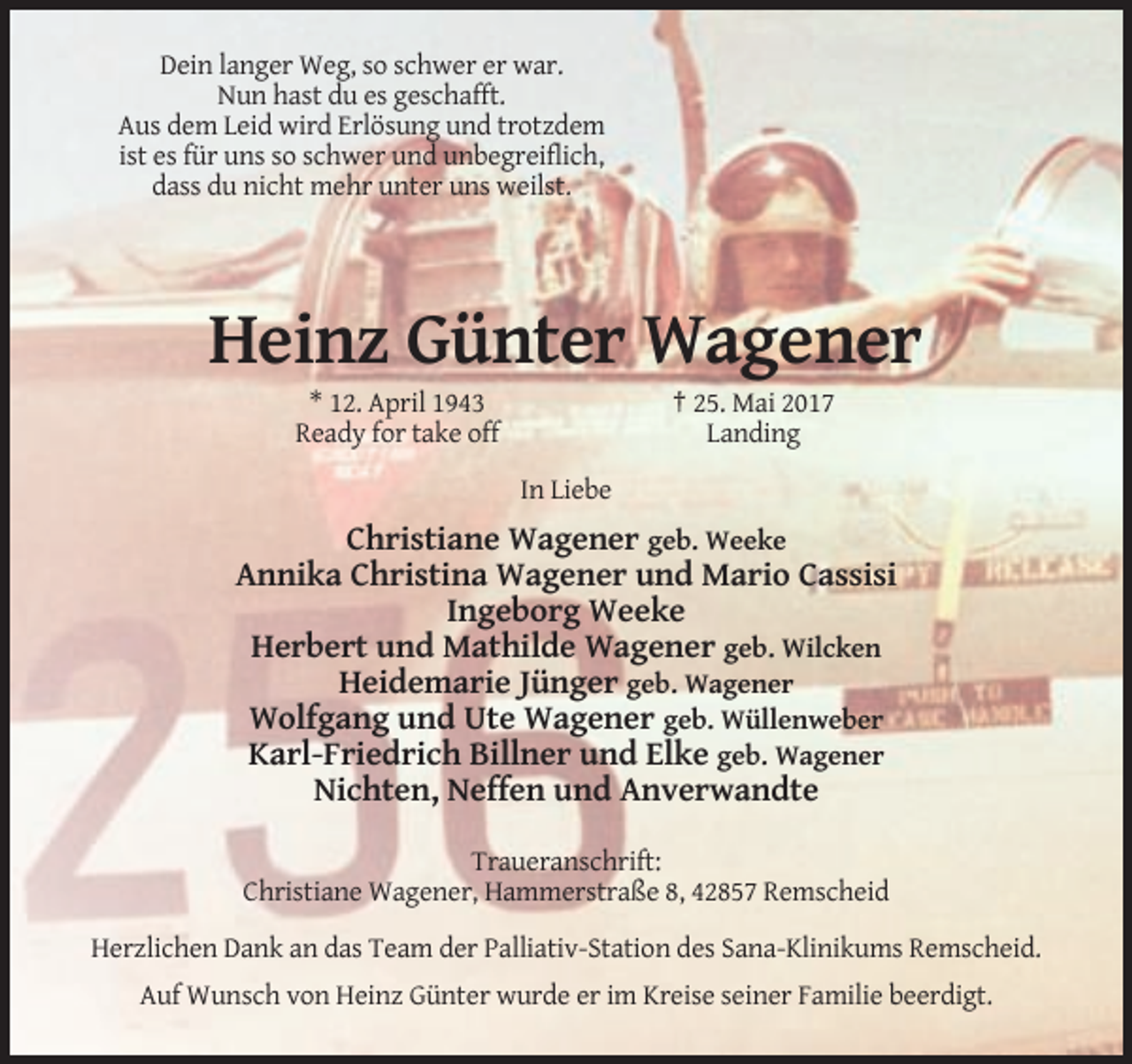 <p>Dein langer Weg, so schwer er war.<br />Nun hast du es geschafft.<br />Aus dem Leid wird Erlösung und trotzdem<br />ist es für uns so schwer und unbegreiflich,<br />dass du nicht mehr unter uns weilst.</p><p>Heinz Günter Wagener<br />* 12. April 1943<br />Ready for take off</p><p>† 25. Mai 2017<br />Landing<br />In Liebe</p><p>Christiane Wagener geb. Weeke<br />Annika Christina Wagener und Mario Cassisi<br />Ingeborg Weeke<br />Herbert und Mathilde Wagener geb. Wilcken<br />Heidemarie Jünger geb. Wagener<br />Wolfgang und Ute Wagener geb. Wüllenweber<br />Karl-Friedrich Billner und Elke geb. Wagener<br />Nichten, Neffen und Anverwandte<br />Traueranschrift:<br />Christiane Wagener, Hammerstraße 8, 42857 Remscheid<br />Herzlichen Dank an das Team der Palliativ-Station des Sana-Klinikums Remscheid.<br />Auf Wunsch von Heinz Günter wurde er im Kreise seiner Familie beerdigt.</p>