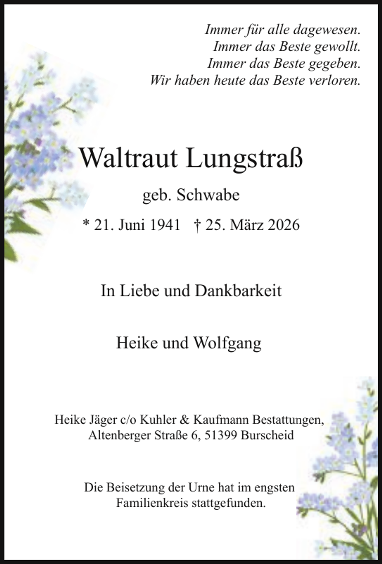 <p>Immer für alle dagewesen.<br />Immer das Beste gewollt.<br />Immer das Beste gegeben.<br />Wir haben heute das Beste verloren.</p><p>Waltraut Lungstraß<br />geb. Schwabe<br />* 21. Juni 1941 † 25. März 2026</p><p>In Liebe und Dankbarkeit<br />Heike und Wolfgang</p><p>Heike Jäger c/o Kuhler &amp; Kaufmann Bestattunngen,<br />Altenberger Straße 6, 51399 Burscheid</p><p>Die Beisetzung der Urne hat im engsten<br />Familienkreis stattgefunden.</p>