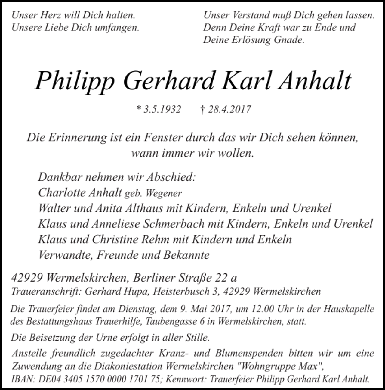 <p>Unser Herz will Dich halten.<br />Unsere Liebe Dich umfangen.</p><p>Unser Verstand muß Dich gehen lassen.<br />Denn Deine Kraft war zu Ende und<br />Deine Erlösung Gnade.</p><p>Philipp Gerhard Karl Anhalt<br />* 3.5.1932</p><p>† 28.4.2017</p><p>Die Erinnerung ist ein Fenster durch das wir Dich sehen können,<br />wann immer wir wollen.<br />Dankbar nehmen wir Abschied:<br />Charlotte Anhalt geb. Wegener<br />Walter und Anita Althaus mit Kindern, Enkeln und Urenkel<br />Klaus und Anneliese Schmerbach mit Kindern, Enkeln und Urenkel<br />Klaus und Christine Rehm mit Kindern und Enkeln<br />Verwandte, Freunde und Bekannte<br />42929 Wermelskirchen, Berliner Straße 22 a</p><p>Traueranschrift: Gerhard Hupa, Heisterbusch 3, 42929 Wermelskirchen<br />Die Trauerfeier findet am Dienstag, dem 9. Mai 2017, um 12.00 Uhr in der Hauskapelle<br />des Bestattungshaus Trauerhilfe, Taubengasse 6 in Wermelskirchen, statt.<br />Die Beisetzung der Urne erfolgt in aller Stille.<br />Anstelle freundlich zugedachter Kranz- und Blumenspenden bitten wir um eine<br />Zuwendung an die Diakoniestation Wermelskirchen "Wohngruppe Max",<br />IBAN: DE04 3405 157000 1701 75; Kennwort: Trauerfeier Philipp Gerhard Karl Anhalt.</p>