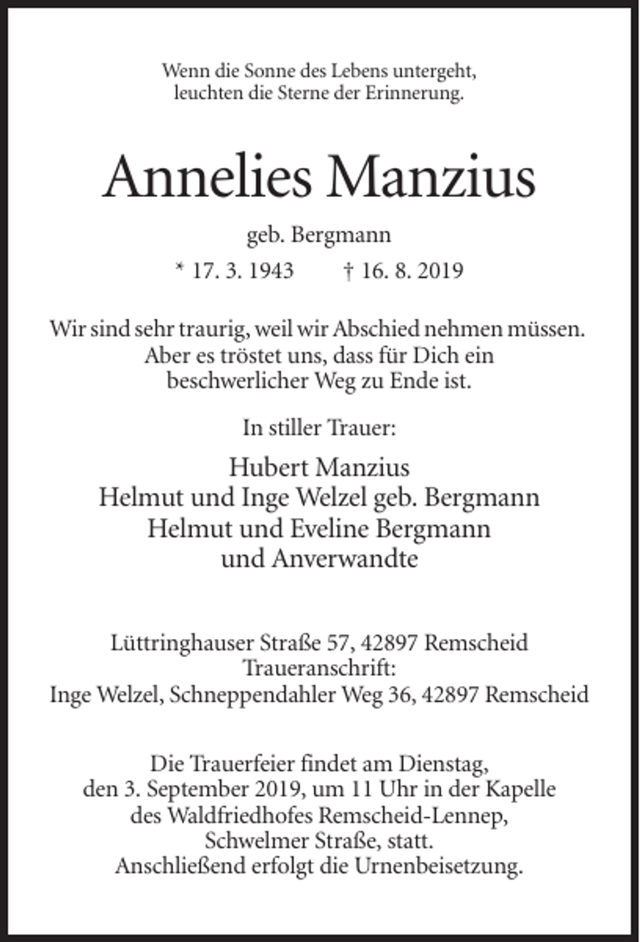 <p>Wenn die Sonne des Lebens untergeht,<br />leuchten die Sterne der Erinnerung.</p><p>Annelies Manzius<br />geb. Bergmann<br />* 17. 3. 1943<br />† 16. 8. 2019<br />Wir sind sehr traurig, weil wir Abschied nehmen müssen.<br />Aber es tröstet uns, dass für Dich ein<br />beschwerlicher Weg zu Ende ist.<br />In stiller Trauer:</p><p>Hubert Manzius<br />Helmut und Inge Welzel geb. Bergmann<br />Helmut und Eveline Bergmann<br />und Anverwandte<br />Lüttringhauser Straße 57, 42897 Remscheid<br />Traueranschrift:<br />Inge Welzel, Schneppendahler Weg 36, 42897 Remscheid<br />Die Trauerfeier findet am Dienstag,<br />den 3. September 2019, um 11 Uhr in der Kapelle<br />des Waldfriedhofes Remscheid-Lennep,<br />Schwelmer Straße, statt.<br />Anschließend erfolgt die Urnenbeisetzung.</p>