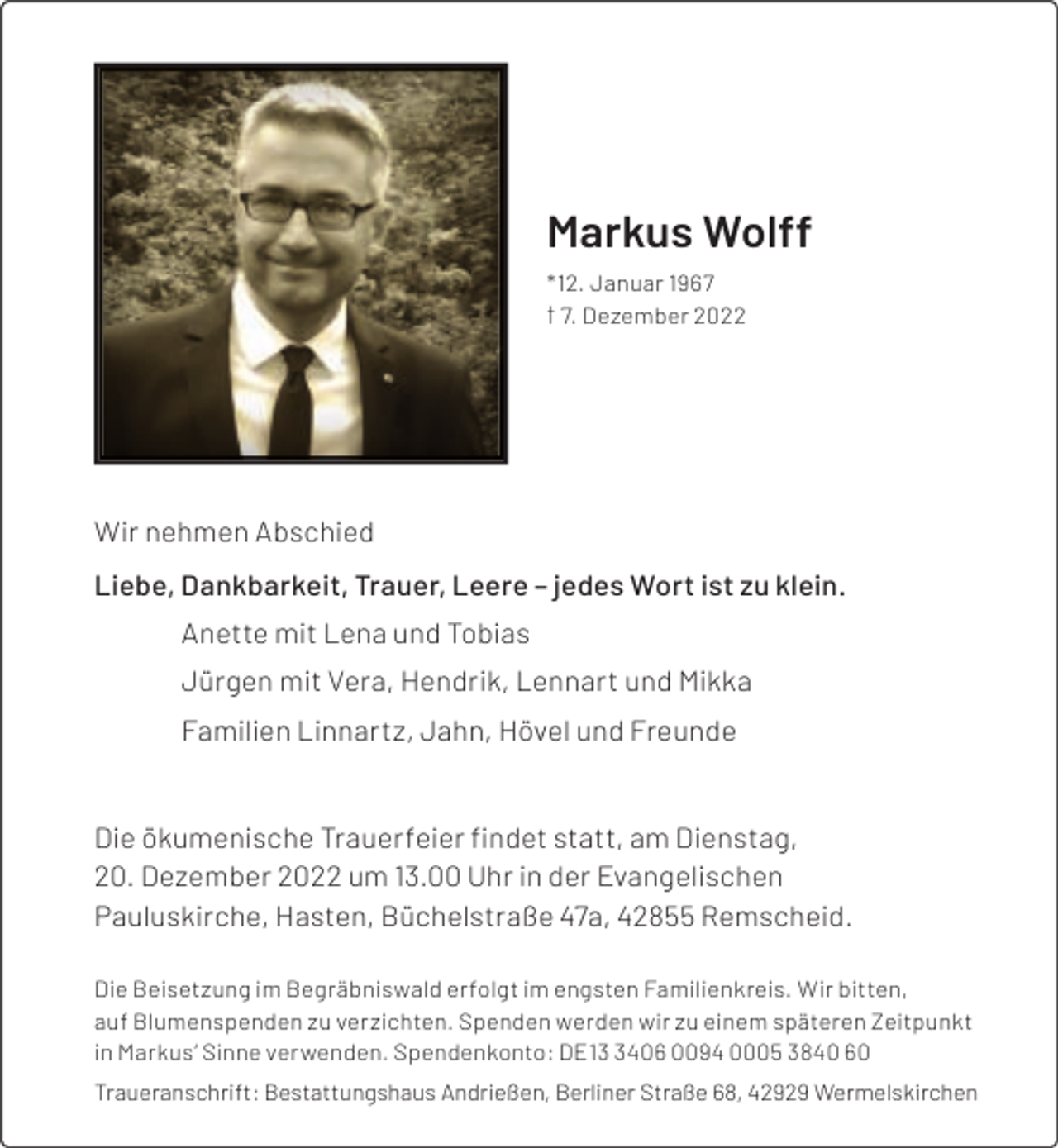 <p>Markus Wolff<br />*12. Januar 1967<br />† 7. Dezember 2022</p><p>Wir nehmen Abschied<br />Liebe, Dankbarkeit, Trauer, Leere – jedes Wort ist zu klein.<br />Anette mit Lena und Tobias<br />Jürgen mit Vera, Hendrik, Lennart und Mikka<br />Familien Linnartz, Jahn, Hövel und Freunde<br />Die ökumenische Trauerfeier ﬁndet statt, am Dienstag,<br />20. Dezember 2022 um 13.00 Uhr in der Evangelischen<br />Pauluskirche, Hasten, Büchelstraße 47a, 42855 Remscheid.<br />Die Beisetzung im Begräbniswald erfolgt im engsten Familienkreis. Wir bitten,<br />auf Blumenspenden zu verzichten. Spenden werden wir zu einem späteren Zeitpunkt<br />in Markus’ Sinne verwenden. Spendenkonto: DE1406 0094 0005 3840 60<br />Traueranschrift: Bestattungshaus Andrießen, Berliner Straße 68, 42929 Wermelskirchen</p>