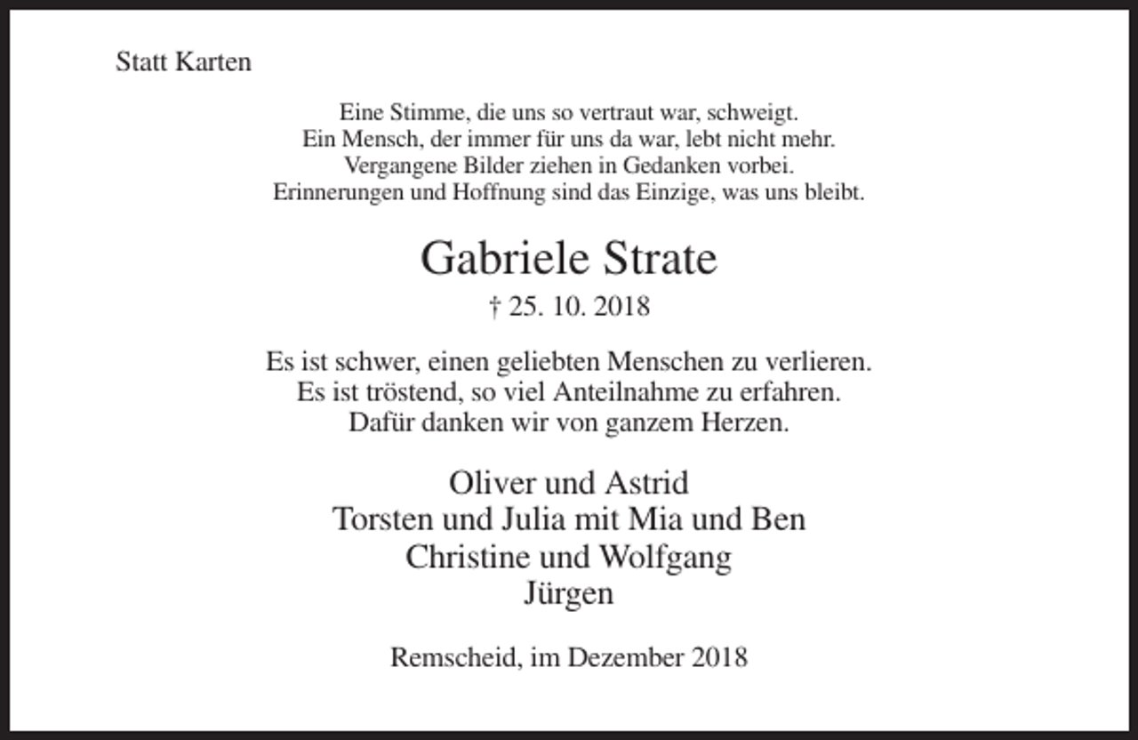 <p>Statt Karten<br />Eine Stimme, die uns so vertraut war, schweigt.<br />Ein Mensch, der immer für uns da war, lebt nicht mehr.<br />Vergangene Bilder ziehen in Gedanken vorbei.<br />Erinnerungen und Hoffnung sind das Einzige, was uns bleibt.</p><p>Gabriele Strate<br />† 25. 10. 2018<br />Es ist schwer, einen geliebten Menschen zu verlieren.<br />Es ist tröstend, so viel Anteilnahme zu erfahren.<br />Dafür danken wir von ganzem Herzen.</p><p>Oliver und Astrid<br />Torsten und Julia mit Mia und Ben<br />Christine und Wolfgang<br />Jürgen<br />Remscheid, im Dezember 2018</p>
