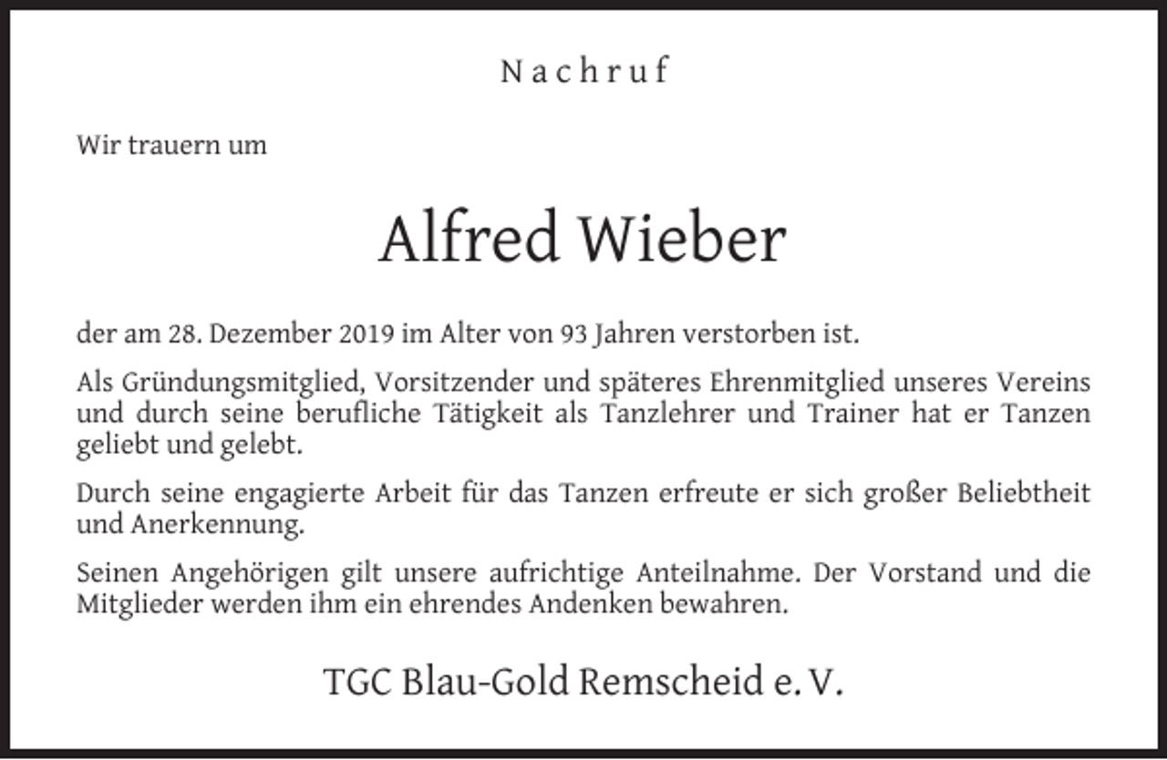 <p>Nachruf<br />Wir trauern um</p><p>Alfred Wieber<br />der am 28. Dezember 2019 im Alter von 93 Jahren verstorben ist.<br />Als Gründungsmitglied, Vorsitzender und späteres Ehrenmitglied unseres Vereins<br />und durch seine beruﬂiche Tätigkeit als Tanzlehrer und Trainer hat er Tanzen<br />geliebt und gelebt.<br />Durch seine engagierte Arbeit für das Tanzen erfreute er sich großer Beliebtheit<br />und Anerkennung.<br />Seinen Angehörigen gilt unsere aufrichtige Anteilnahme. Der Vorstand und die<br />Mitglieder werden ihm ein ehrendes Andenken bewahren.</p><p>TGC Blau-Gold Remscheid e. V.</p>