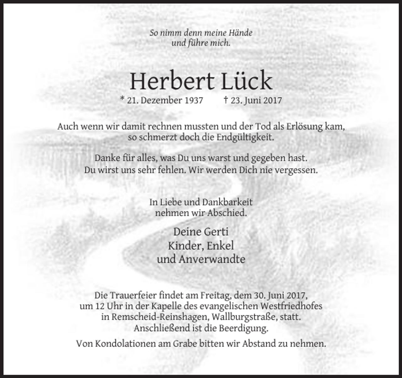 <p>So nimm denn meine Hände<br />und führe mich.</p><p>Herbert Lück<br />* 21. Dezember 1937</p><p>† 23. Juni 2017</p><p>Auch wenn wir damit rechnen mussten und der Tod als Erlösung kam,<br />so schmerzt doch die Endgültigkeit.<br />Danke für alles, was Du uns warst und gegeben hast.<br />Du wirst uns sehr fehlen. Wir werden Dich nie vergessen.</p><p>In Liebe und Dankbarkeit<br />nehmen wir Abschied.</p><p>Deine Gerti<br />Kinder, Enkel<br />und Anverwandte</p><p>Die Trauerfeier findet am Freitag, dem 30. Juni 2017,<br />um 12 Uhr in der Kapelle des evangelischen Westfriedhofes<br />in Remscheid-Reinshagen, Wallburgstraße, statt.<br />Anschließend ist die Beerdigung.<br />Von Kondolationen am Grabe bitten wir Abstand zu nehmen.</p>