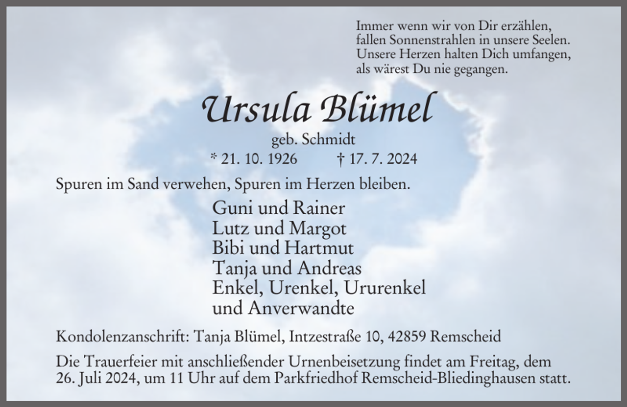 <p>Immer wenn wir von Dir erzählen,<br />fallen Sonnenstrahlen in unsere Seelen.<br />Unsere Herzen halten Dich umfangen,<br />als wärest Du nie gegangen.</p><p>Ursula Blümel<br />geb. Schmidt<br />* 21. 10. 1926<br />† 17. 7. 2024</p><p>Spuren im Sand verwehen, Spuren im Herzen bleiben.</p><p>Guni und Rainer<br />Lutz und Margot<br />Bibi und Hartmut<br />Tanja und Andreas<br />Enkel, Urenkel, Ururenkel<br />und Anverwandte<br />Kondolenzanschrift: Tanja Blümel, Intzestraße 10, 42859 Remscheid<br />Die Trauerfeier mit anschließender Urnenbeisetzung findet am Freitag, dem<br />26. Juli 2024, um 11 Uhr auf dem Parkfriedhof Remscheid-Bliedinghausen statt.</p>