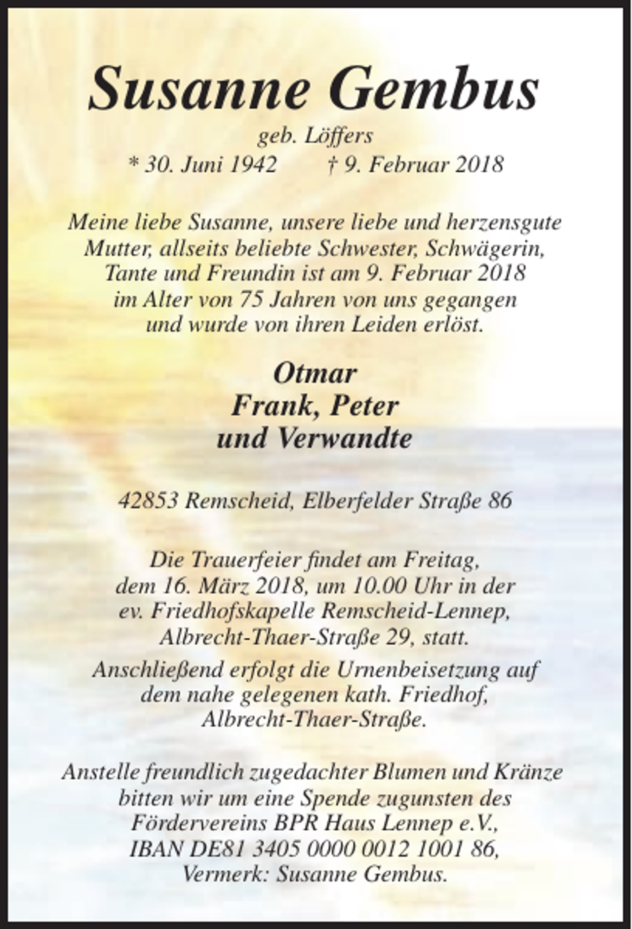 <p>Susanne Gembus<br />geb. Löffers<br />* 30. Juni 1942<br />† 9. Februar 2018<br />Meine liebe Susanne, unsere liebe und herzensgute<br />Mutter, allseits beliebte Schwester, Schwägerin,<br />Tante und Freundin ist am 9. Februar 2018<br />im Alter von 75 Jahren von uns gegangen<br />und wurde von ihren Leiden erlöst.</p><p>Otmar<br />Frank, Peter<br />und Verwandte<br />42853 Remscheid, Elberfelder Straße 86<br />Die Trauerfeier findet am Freitag,<br />dem 16. März 2018, um 10.00 Uhr in der<br />ev. Friedhofskapelle Remscheid-Lennep,<br />Albrecht-Thaer-Straße 29, statt.<br />Anschließend erfolgt die Urnenbeisetzung auf<br />dem nahe gelegenen kath. Friedhof,<br />Albrecht-Thaer-Straße.<br />Anstelle freundlich zugedachter Blumen und Kränze<br />bitten wir um eine Spende zugunsten des<br />Fördervereins BPR Haus Lennep e.V.,<br />IBAN DE81 3405 0012 1001 86,<br />Vermerk: Susanne Gembus.</p>