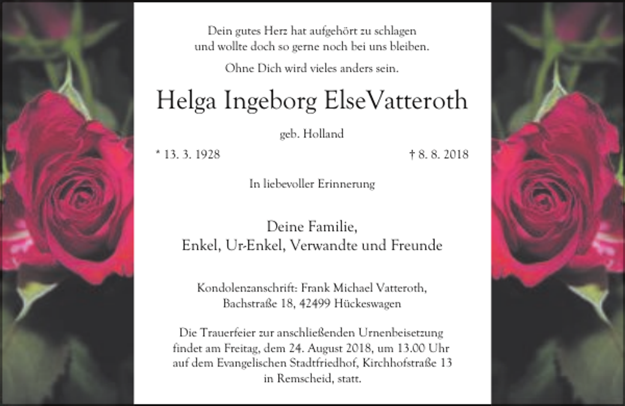 <p>Dein gutes Herz hat aufgehört zu schlagen<br />und wollte doch so gerne noch bei uns bleiben.<br />Ohne Dich wird vieles anders sein.</p><p>Helga Ingeborg ElseVatteroth<br />geb. Holland<br />* 13. 3. 1928</p><p>† 8. 8. 2018<br />In liebevoller Erinnerung</p><p>Deine Familie,<br />Enkel, Ur-Enkel, Verwandte und Freunde<br />Kondolenzanschrift: Frank Michael Vatteroth,<br />Bachstraße 18, 42499 Hückeswagen<br />Die Trauerfeier zur anschließenden Urnenbeisetzung<br />findet am Freitag, dem 24. August 2018, um 13.00 Uhr<br />auf dem Evangelischen Stadtfriedhof, Kirchhofstraße 13<br />in Remscheid, statt.</p>