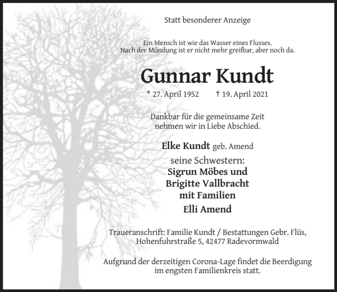 <p>Statt besonderer Anzeige<br />Ein Mensch ist wie das Wasser eines Flusses.<br />Nach der Mündung ist er nicht mehr greifbar, aber noch da.</p><p>Gunnar Kundt<br />* 27. April 1952</p><p>† 19. April 2021</p><p>Dankbar für die gemeinsame Zeit<br />nehmen wir in Liebe Abschied.</p><p>Elke Kundt geb. Amend<br />seine Schwestern:<br />Sigrun Möbes und<br />Brigitte Vallbracht<br />mit Familien<br />Elli Amend<br />Traueranschrift: Familie Kundt / Bestattungen Gebr. Flüs,<br />Hohenfuhrstraße 5, 42477 Radevormwald<br />Aufgrund der derzeitigen Corona-Lage findet die Beerdigung<br />im engsten Familienkreis statt.</p>
