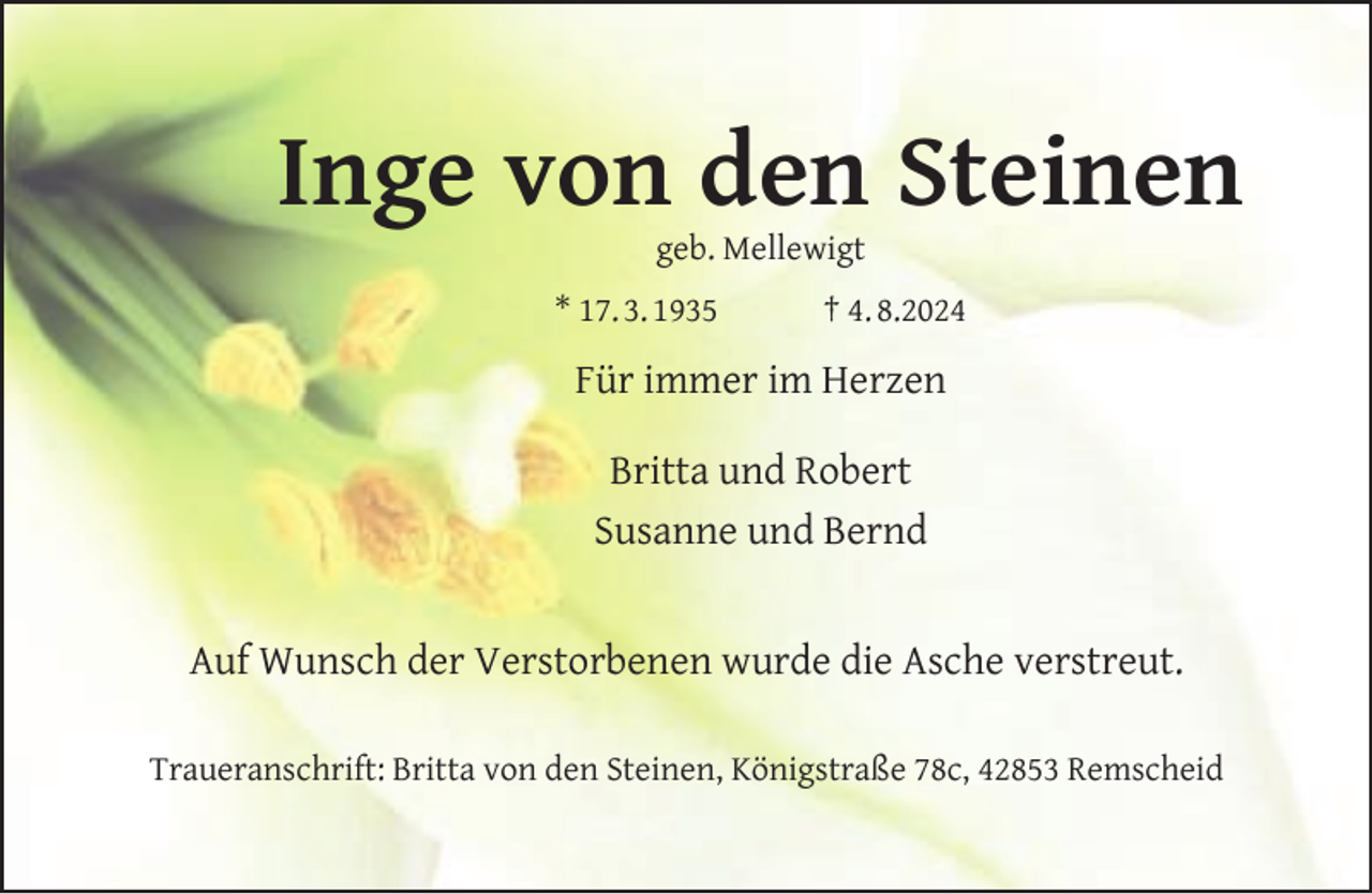 <p>Inge von den Steinen<br />geb. Mellewigt</p><p>* 17. 3. 1935</p><p>† 4. 8.2024</p><p>Für immer im Herzen<br />Britta und Robert<br />Susanne und Bernd<br />Auf Wunsch der Verstorbenen wurde die Asche verstreut.<br />Traueranschrift: Britta von den Steinen, Königstraße 78c, 42853 Remscheid</p>