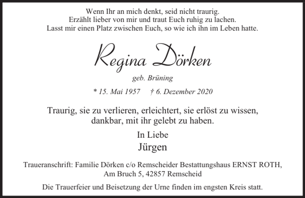 <p>Wenn Ihr an mich denkt, seid nicht traurig.<br />Erzählt lieber von mir und traut Euch ruhig zu lachen.<br />Lasst mir einen Platz zwischen Euch, so wie ich ihn im Leben hatte.</p><p>Regina Dörken<br />geb. Brüning</p><p>* 15. Mai 1957</p><p>† 6. Dezember 2020</p><p>Traurig, sie zu verlieren, erleichtert, sie erlöst zu wissen,<br />dankbar, mit ihr gelebt zu haben.<br />In Liebe</p><p>Jürgen</p><p>Traueranschrift: Familie Dörken c/o Remscheider Bestattungshaus ERNST ROTH,<br />Am Bruch 5, 42857 Remscheid<br />Die Trauerfeier und Beisetzung der Urne finden im engsten Kreis statt.</p>