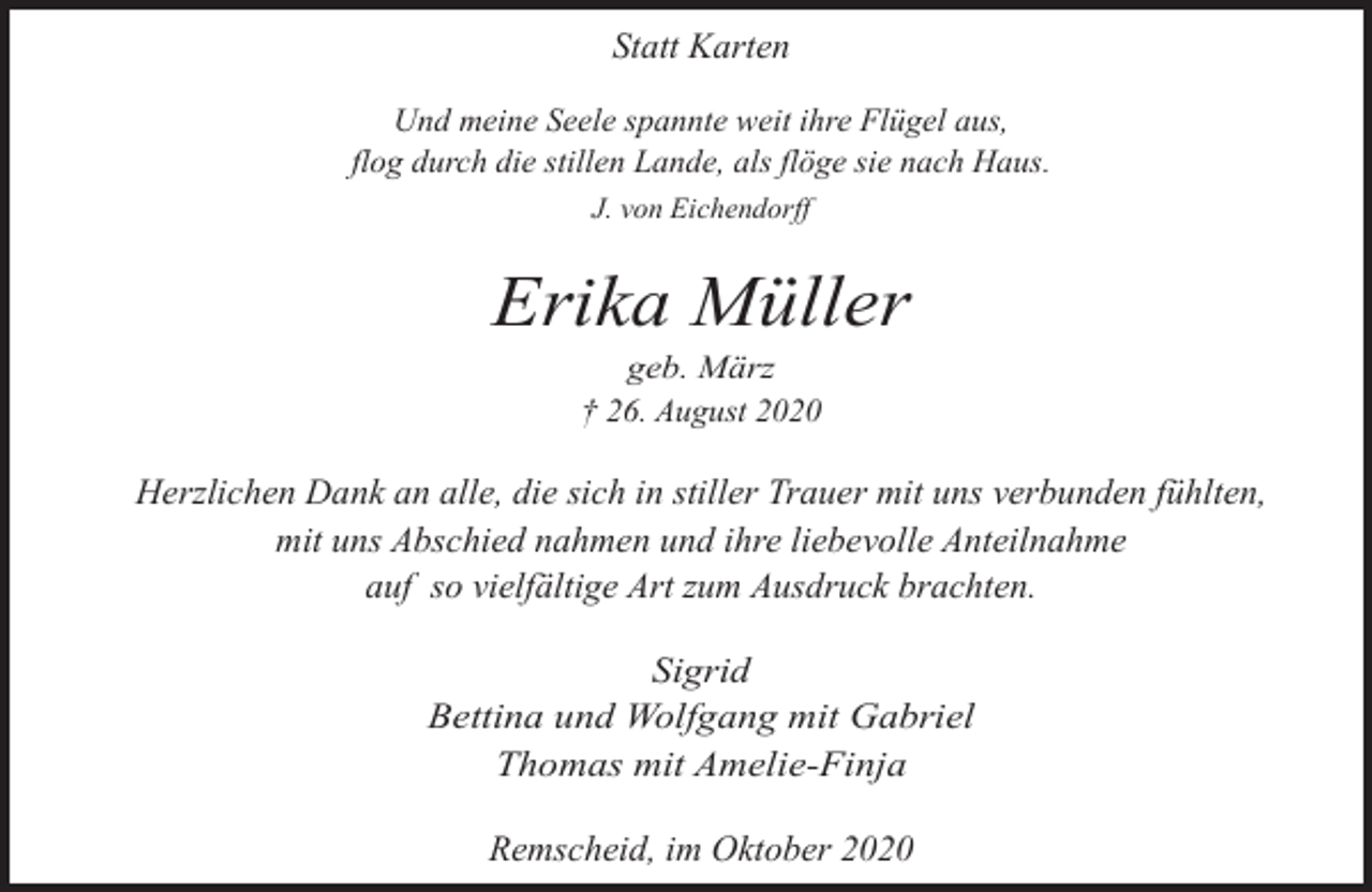 <p>Statt Karten<br />Und meine Seele spannte weit ihre Flügel aus,<br />flog durch die stillen Lande, als flöge sie nach Haus.<br />J. von Eichendorff</p><p>Erika Müller<br />geb. März<br />† 26. August 2020</p><p>Herzlichen Dank an alle, die sich in stiller Trauer mit uns verbunden fühlten,<br />mit uns Abschied nahmen und ihre liebevolle Anteilnahme<br />auf so vielfältige Art zum Ausdruck brachten.<br />Sigrid<br />Bettina und Wolfgang mit Gabriel<br />Thomas mit Amelie-Finja</p><p>Remscheid, im Oktober 2020</p>