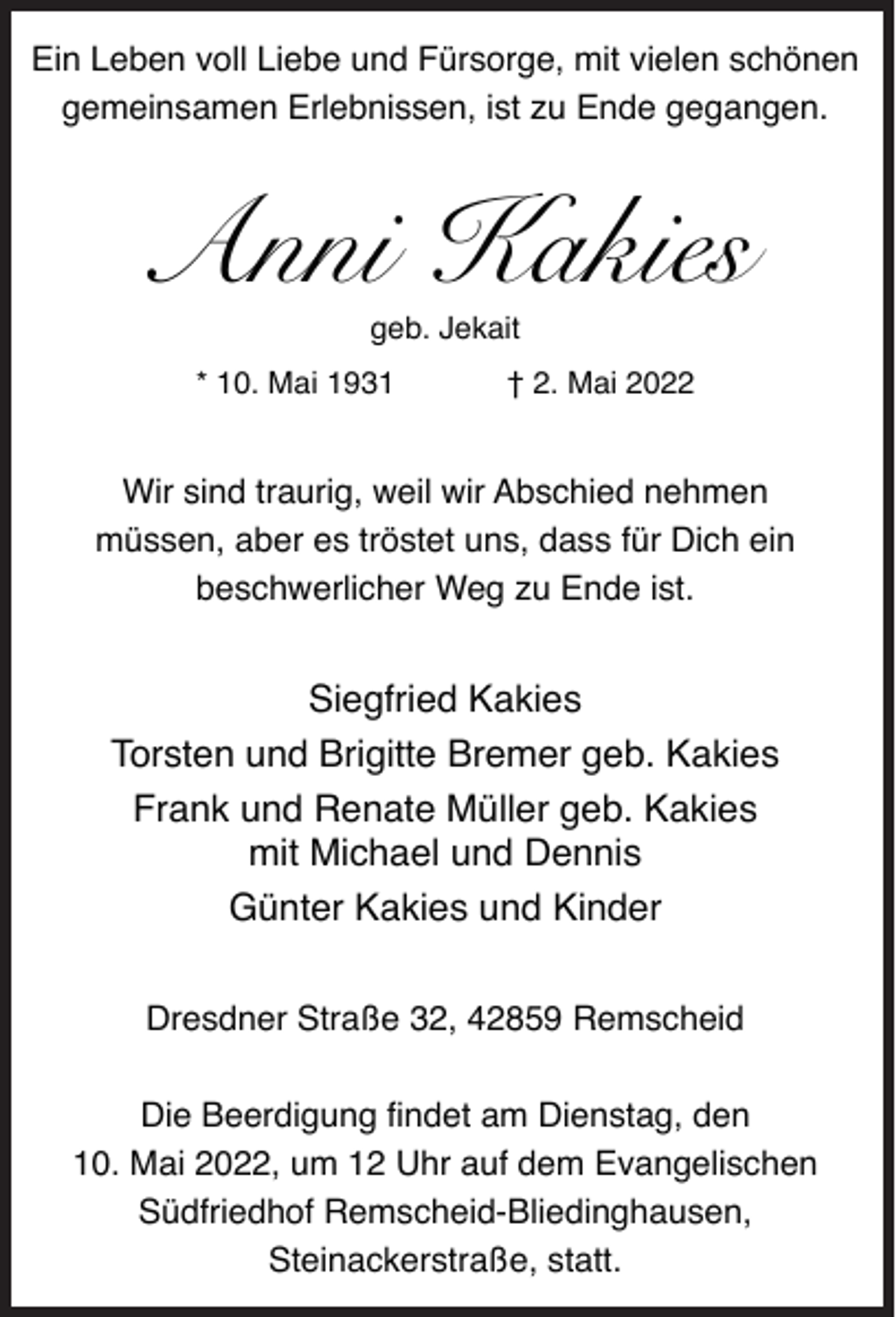 <p>Ein Leben voll Liebe und Fürsorge, mit vielen schönen<br />gemeinsamen Erlebnissen, ist zu Ende gegangen.</p><p>Anni Kakies<br />geb. Jekait</p><p>* 10. Mai 1931</p><p>† 2. Mai 2022</p><p>Wir sind traurig, weil wir Abschied nehmen<br />müssen, aber es tröstet uns, dass für Dich ein<br />beschwerlicher Weg zu Ende ist.</p><p>Siegfried Kakies<br />Torsten und Brigitte Bremer geb. Kakies<br />Frank und Renate Müller geb. Kakies<br />mit Michael und Dennis<br />Günter Kakies und Kinder<br />Dresdner Straße 32, 42859 Remscheid<br />Die Beerdigung findet am Dienstag, den<br />10. Mai 2022, um 12 Uhr auf dem Evangelischen<br />Südfriedhof Remscheid-Bliedinghausen,<br />Steinackerstraße, statt.</p>