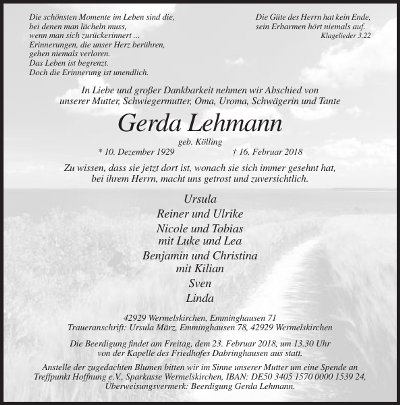 <p>Die schönsten Momente im Leben sind die,<br />bei denen man lächeln muss,<br />wenn man sich zurückerinnert ...<br />Erinnerungen, die unser Herz berühren,<br />gehen niemals verloren.<br />Das Leben ist begrenzt.<br />Doch die Erinnerung ist unendlich.</p><p>Die Güte des Herrn hat kein Ende,<br />sein Erbarmen hört niemals auf.<br />Klagelieder 3,22</p><p>In Liebe und großer Dankbarkeit nehmen wir Abschied von<br />unserer Mutter, Schwiegermutter, Oma, Uroma, Schwägerin und Tante</p><p>Gerda Lehmann<br />geb. Kölling<br />* 10. Dezember 1929</p><p>† 16. Februar 2018</p><p>Zu wissen, dass sie jetzt dort ist, wonach sie sich immer gesehnt hat,<br />bei ihrem Herrn, macht uns getrost und zuversichtlich.</p><p>Ursula<br />Reiner und Ulrike<br />Nicole und Tobias<br />mit Luke und Lea<br />Benjamin und Christina<br />mit Kilian<br />Sven<br />Linda<br />42929 Wermelskirchen, Emminghausen 71<br />Traueranschrift: Ursula März, Emminghausen 78, 42929 Wermelskirchen<br />Die Beerdigung findet am Freitag, dem 23. Februar 2018, um 13.30 Uhr<br />von der Kapelle des Friedhofes Dabringhausen aus statt.<br />Anstelle der zugedachten Blumen bitten wir im Sinne unserer Mutter um eine Spende an<br />Treffpunkt Hoffnung e.V., Sparkasse Wermelskirchen, IBAN: DE50 3405 157000 1539 24,<br />Überweisungsvermerk: Beerdigung Gerda Lehmann.</p>