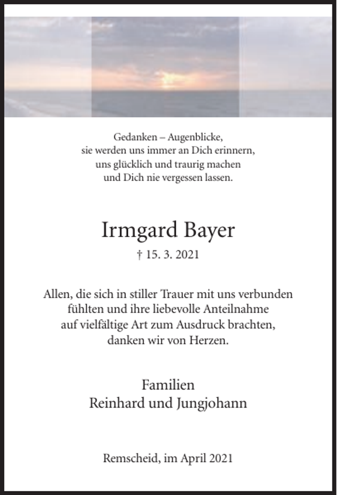 <p>Gedanken – Augenblicke,<br />sie werden uns immer an Dich erinnern,<br />uns glücklich und traurig machen<br />und Dich nie vergessen lassen.</p><p>Irmgard Bayer<br />† 15. 3. 2021<br />Allen, die sich in stiller Trauer mit uns verbunden<br />fühlten und ihre liebevolle Anteilnahme<br />auf vielfältige Art zum Ausdruck brachten,<br />danken wir von Herzen.</p><p>Familien<br />Reinhard und Jungjohann</p><p>Remscheid, im April 2021</p>